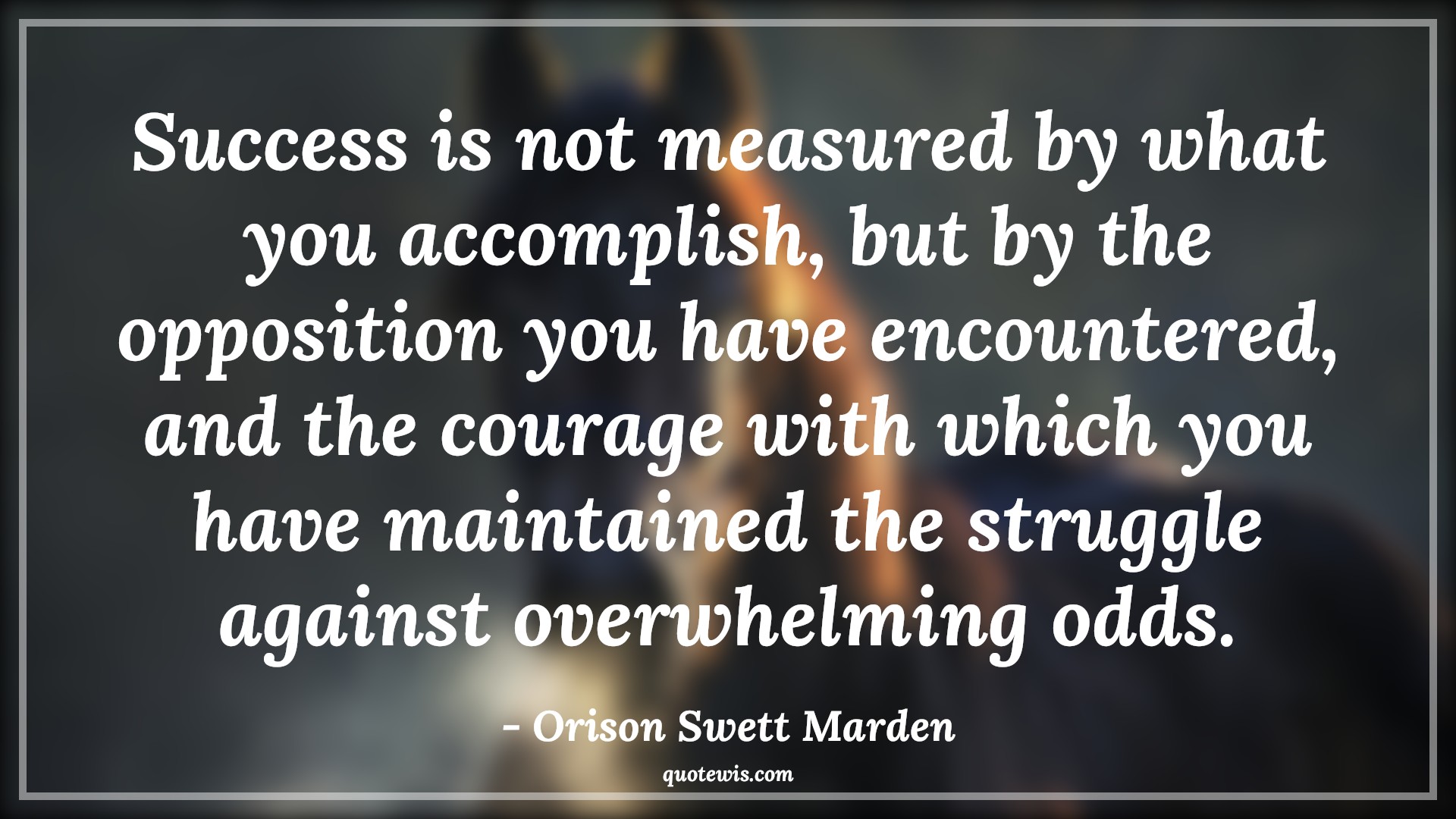 Success is not measured by what you accomplish, but by the opposition you have encountered, and the courage with which you have maintained the struggle against overwhelming odds. - Orison Swett Marden Quotes |  Courage Quotes,