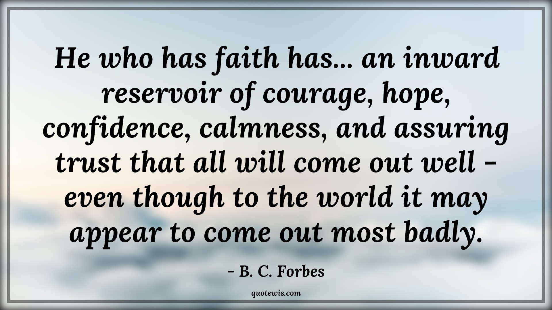 He who has faith has... an inward reservoir of courage, hope, confidence, calmness, and assuring trust that all will come out well - even though to the world it may appear to come out most badly. - B. C. Forbes Quotes |  Courage Quotes,