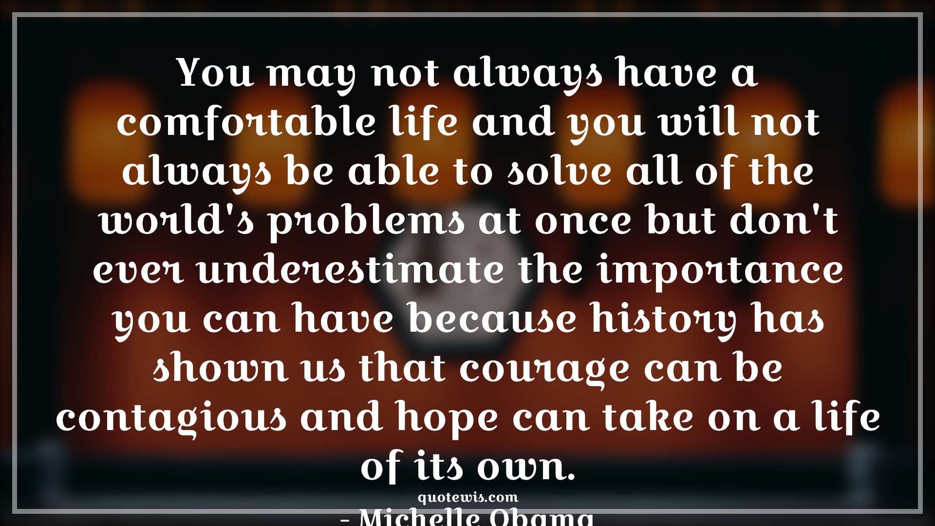 You may not always have a comfortable life and you will not always be able to solve all of the world's problems at once but don't ever underestimate the importance you can have because history has shown us that courage can be contagious and hope can take on a life of its own. - Michelle Obama Quotes |  Courage Quotes,