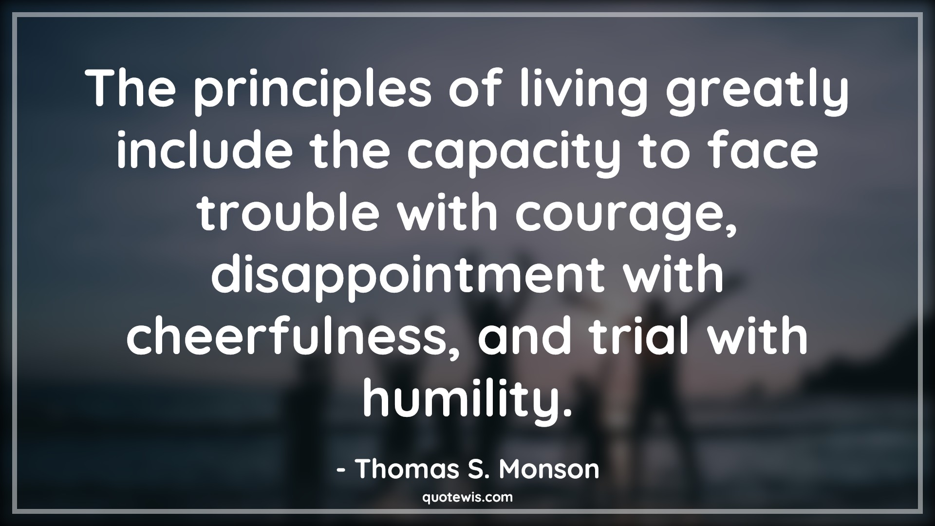 The principles of living greatly include the capacity to face trouble with courage, disappointment with cheerfulness, and trial with humility. - Thomas S. Monson Quotes |  Courage Quotes,