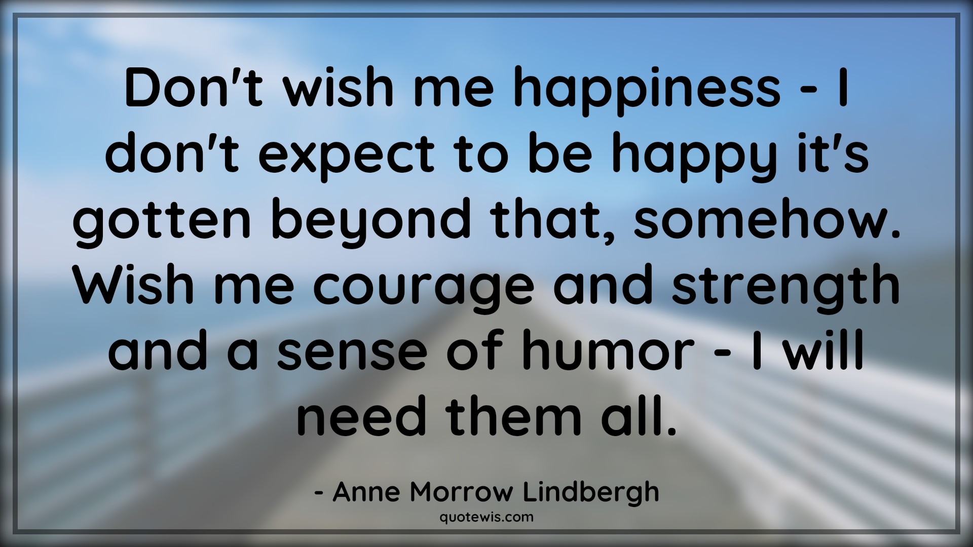 Don't wish me happiness - I don't expect to be happy it's gotten beyond that, somehow. Wish me courage and strength and a sense of humor - I will need them all. - Anne Morrow Lindbergh Quotes |  Courage Quotes,