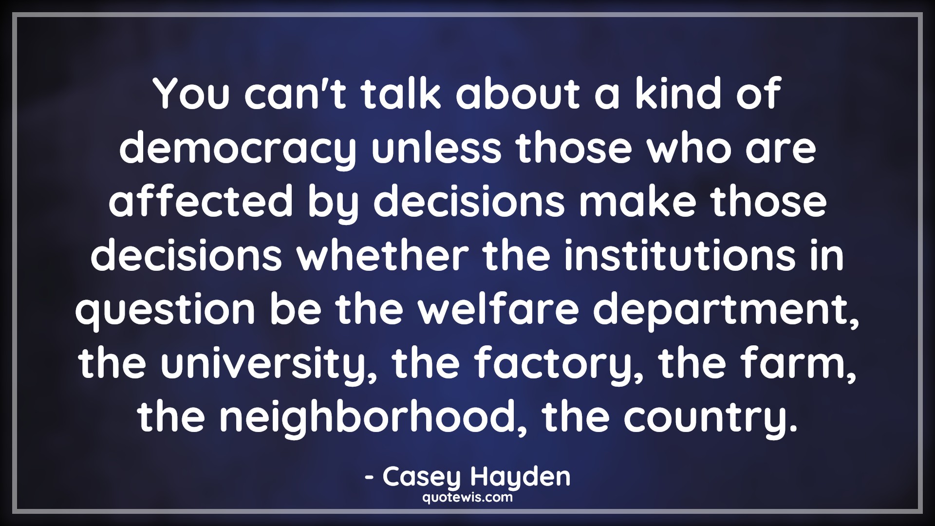 You can't talk about a kind of democracy unless those who are affected by decisions make those decisions whether the institutions in question be the welfare department, the university, the factory, the farm, the neighborhood, the country. - Casey Hayden Quotes |  Decision Quotes,