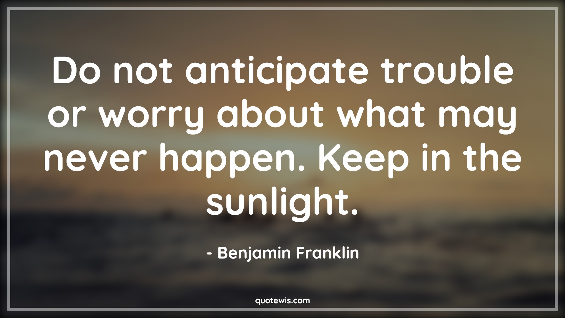 Do not anticipate trouble or worry about what may never happen. Keep in the sunlight. - Benjamin Franklin Quotes |  Anticipate Quotes, Expectation Quotes, Trouble Quotes, Worry Quotes, Never Quotes, Happen Quotes, Sunlight Quotes, Stay positive (Be positive) Quotes, Don't worry Quotes,