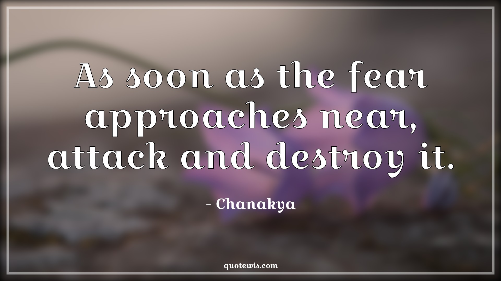 As soon as the fear approaches near, attack and destroy it. - Chanakya Quotes | 