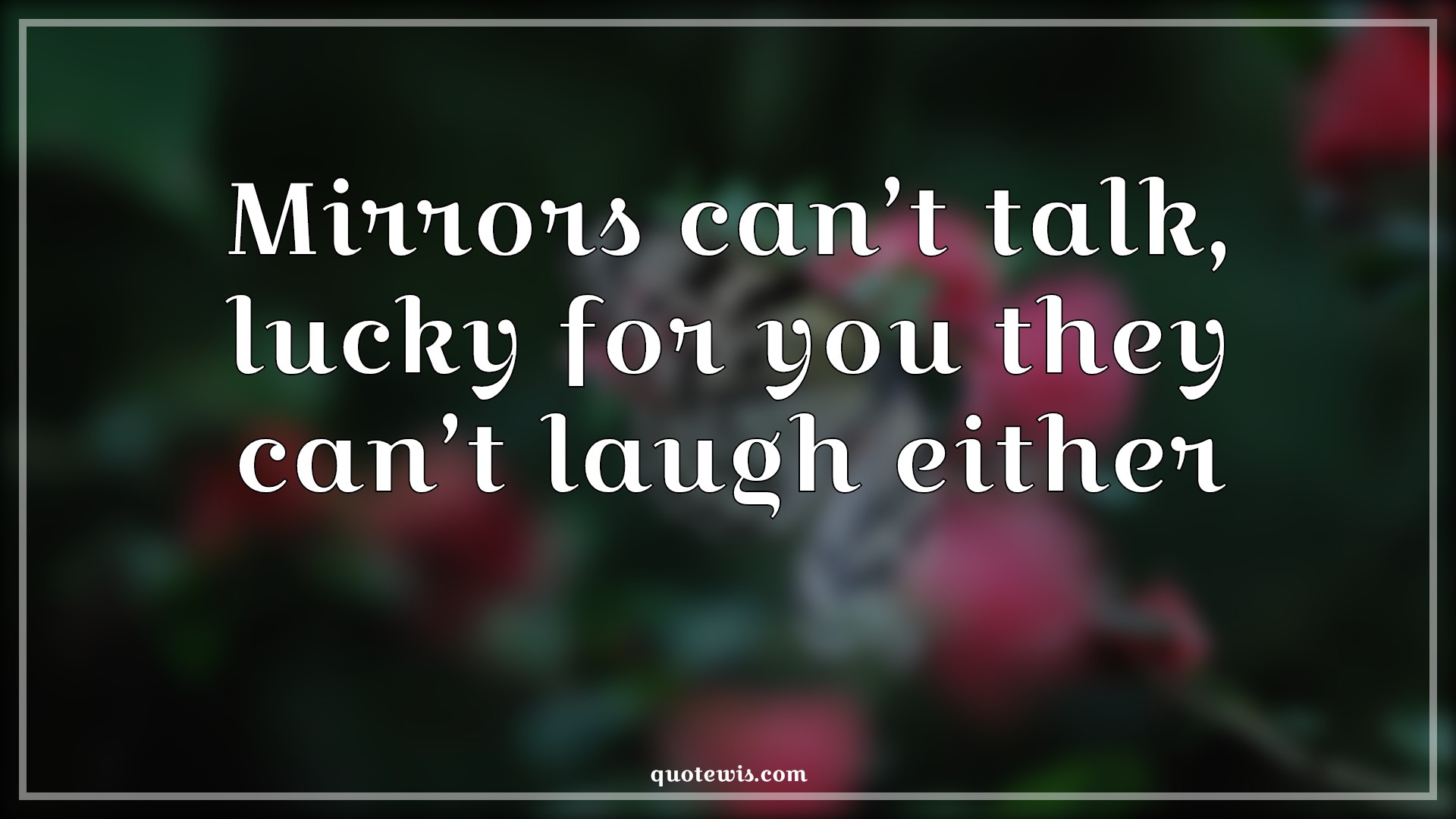 Mirrors can’t talk, lucky for you they can’t laugh either