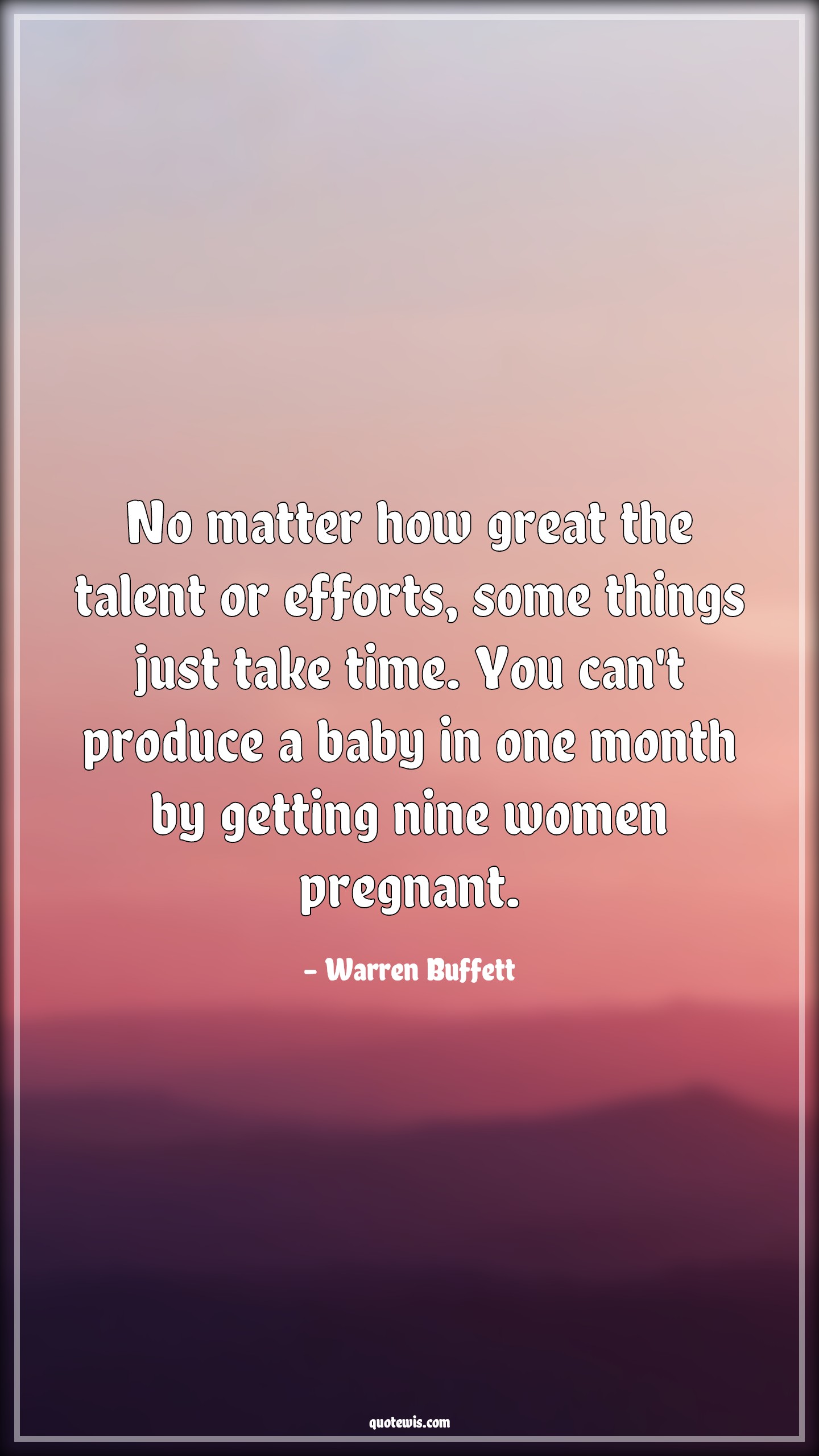 No matter how great the talent or efforts, some things just take time. You can't produce a baby in one month by getting nine women pregnant. - Warren Buffett Quotes |  Greatness Quotes, Talent Quotes, Effort Quotes, Time Quotes, Reality Quotes, Life Quotes,