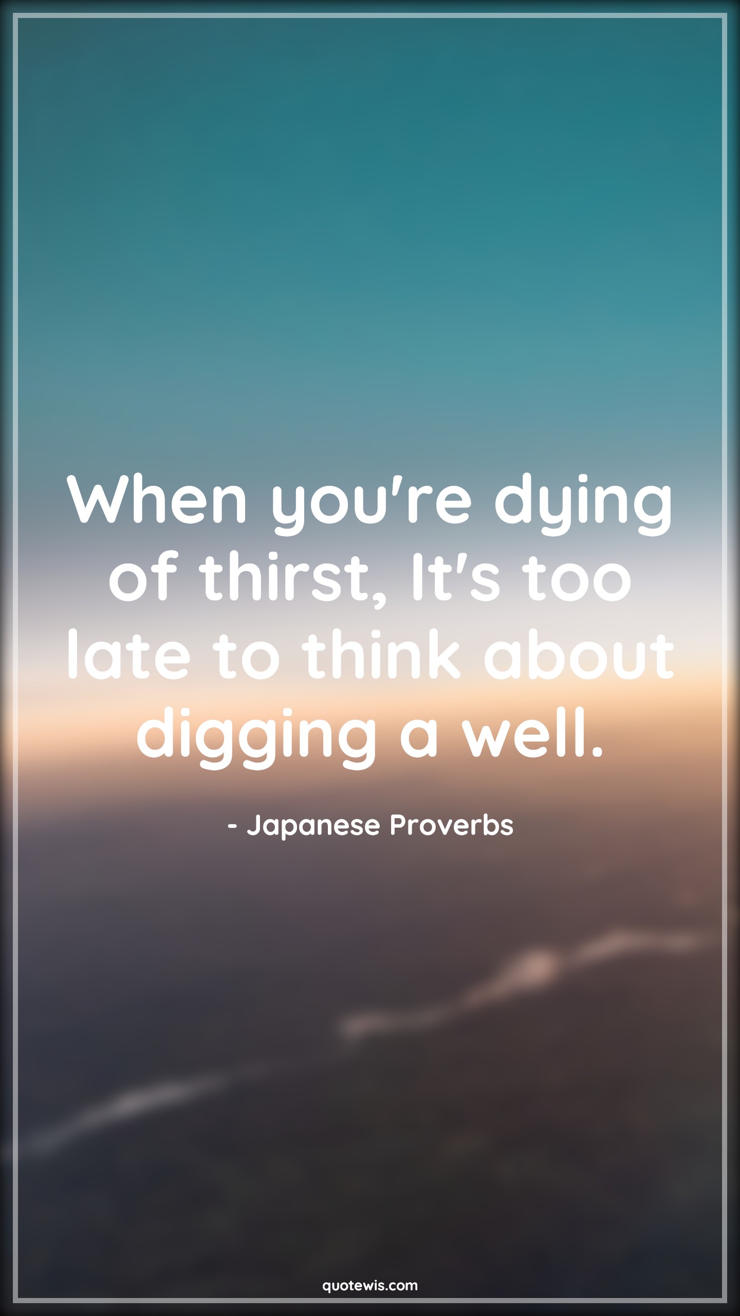 When you're dying of thirst, It's too late to think about digging a well. - Japanese Proverbs Quotes | 