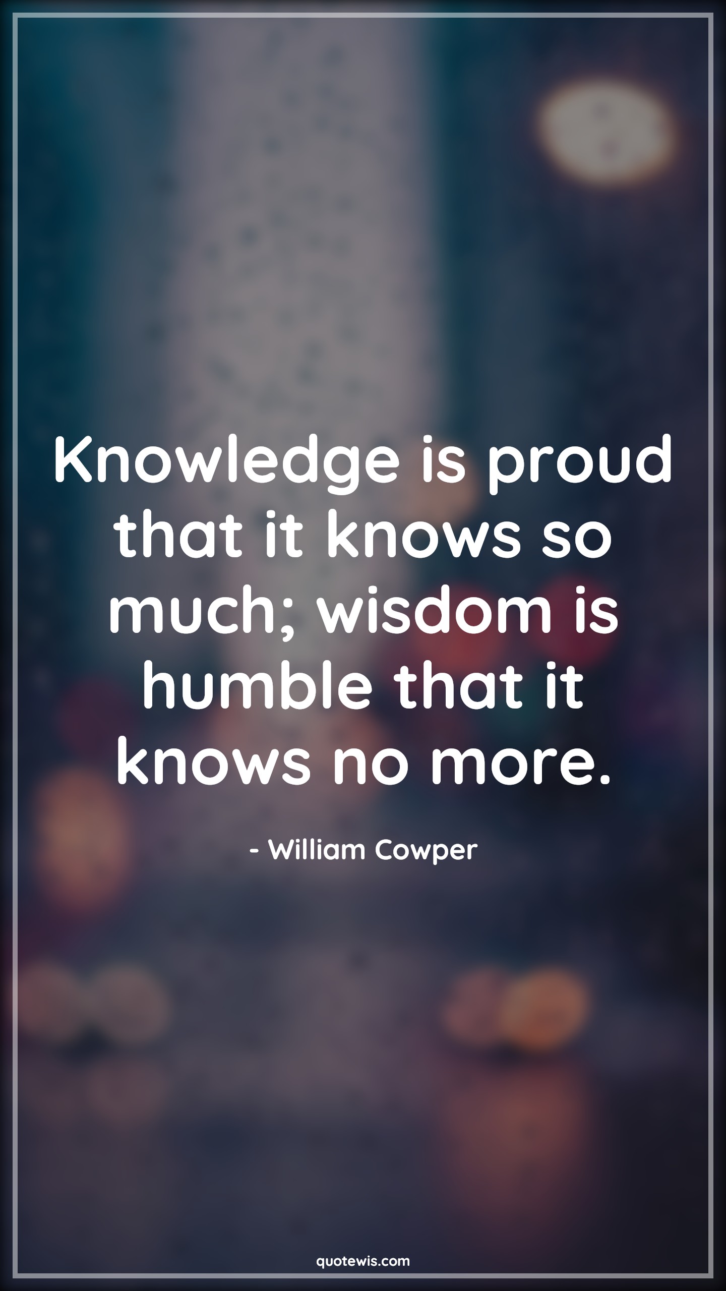 Knowledge is proud that it knows so much; wisdom is humble that it knows no more. - William Cowper Quotes |  Knowledge Quotes, Knowledge vs wisdom Quotes, Wisdom Quotes, Proud Quotes, Knowing Quotes, Humble Quotes, No more Quotes,