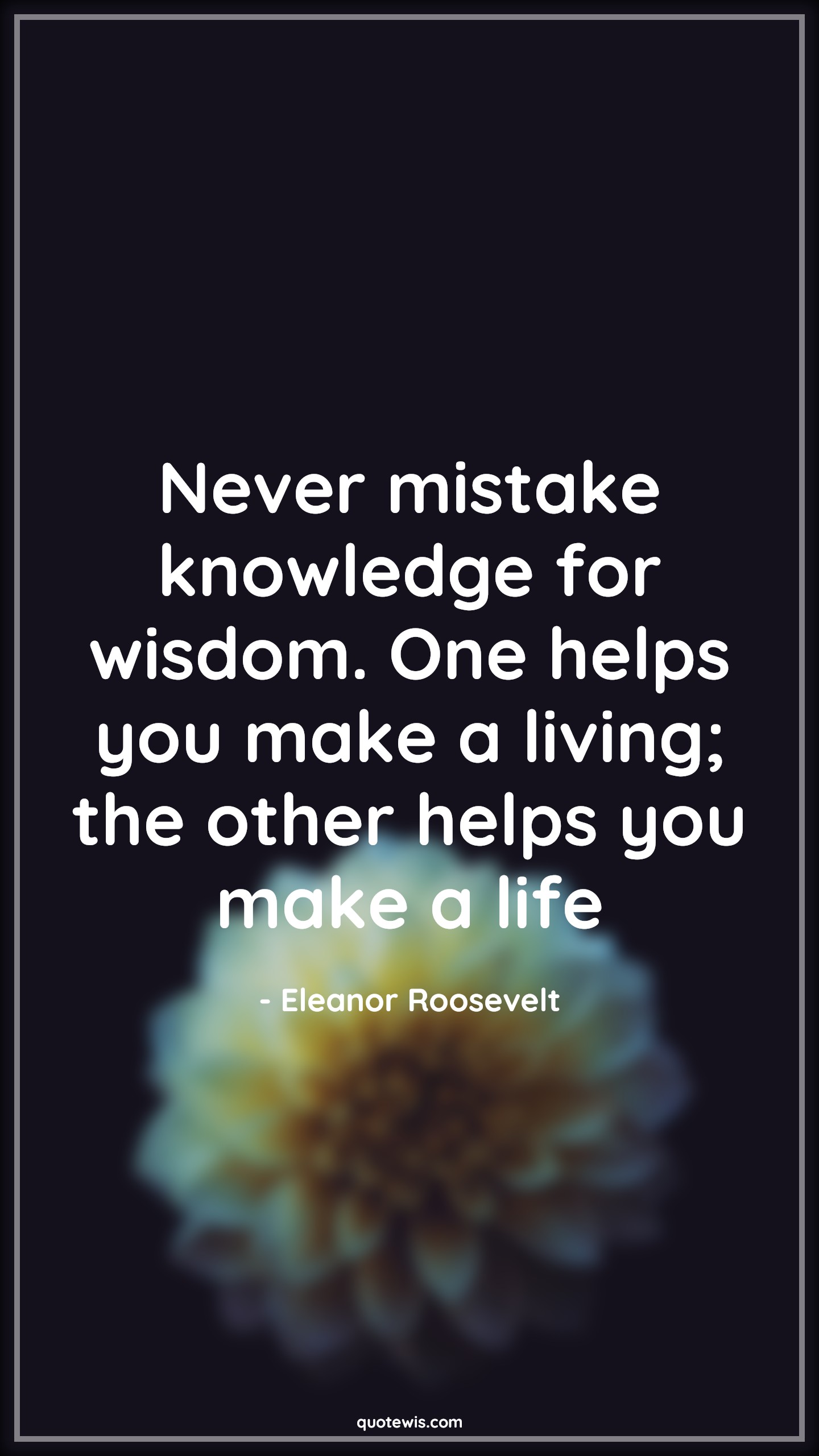 Never mistake knowledge for wisdom. One helps you make a living; the other helps you make a life - Eleanor Roosevelt Quotes |  Knowledge vs wisdom Quotes, Knowledge Quotes, Wisdom Quotes, Mistake Quotes, Living Quotes, Life Quotes, Help Quotes,