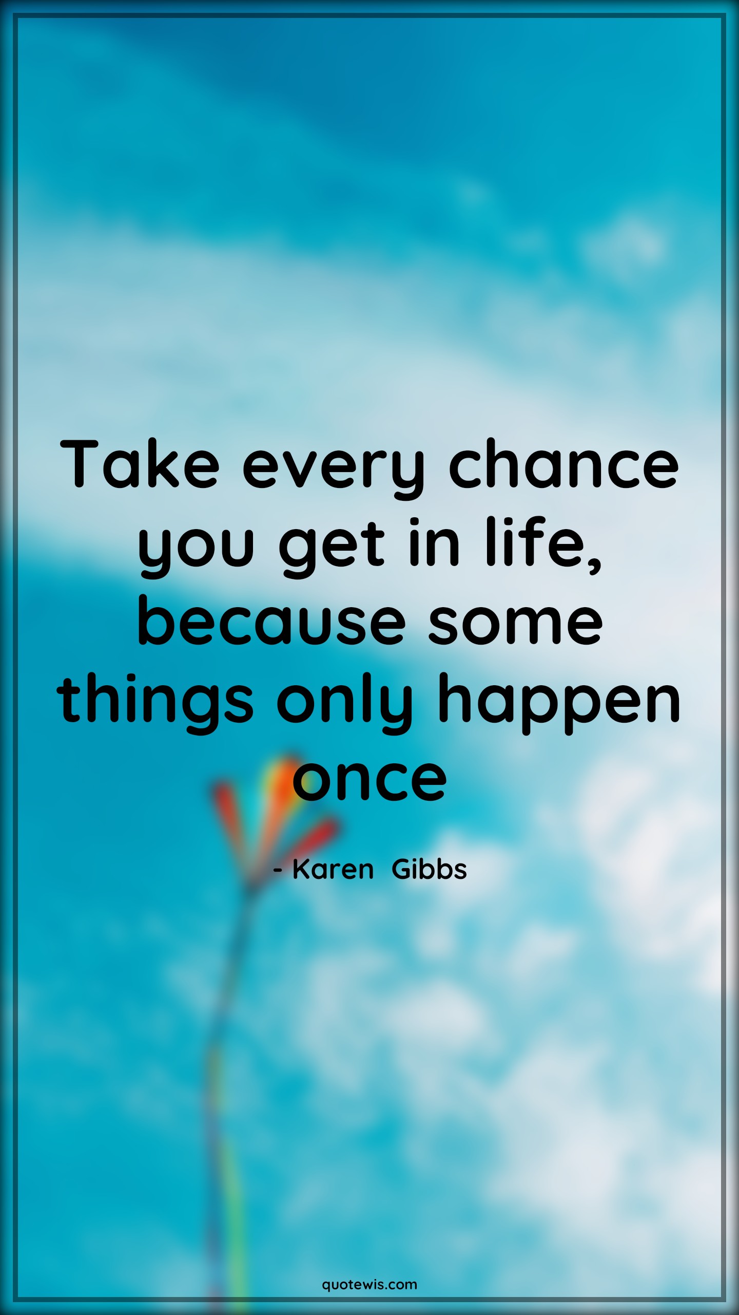 Take every chance you get in life, because some things only happen once - Karen  Gibbs Quotes |  Life Quotes, Take chance Quotes, Happen Quotes, Opportunity Quotes,