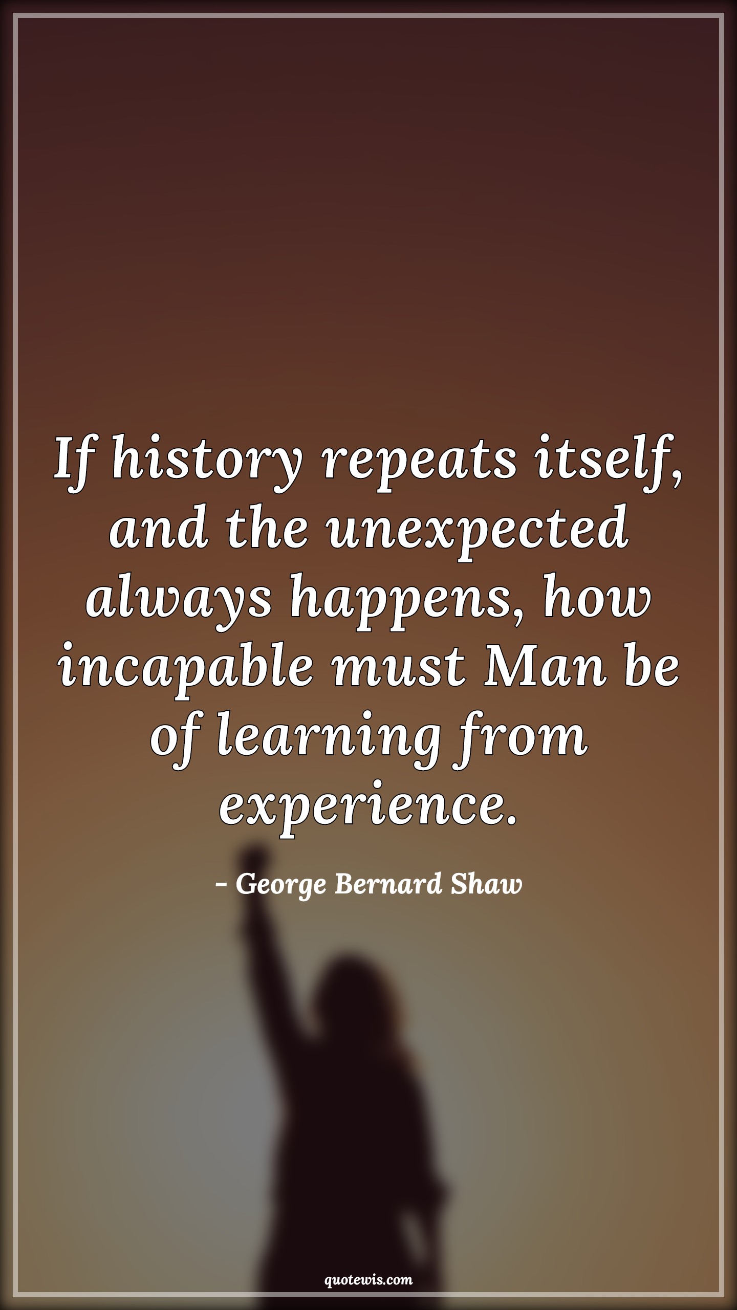 If history repeats itself, and the unexpected always happens, how incapable must Man be of learning from experience. - George Bernard Shaw Quotes |  History Quotes, Repeat Quotes, Unexpect Quotes, Always Quotes, Happen Quotes, Incapable Quotes, Learning Quotes, Experience Quotes,