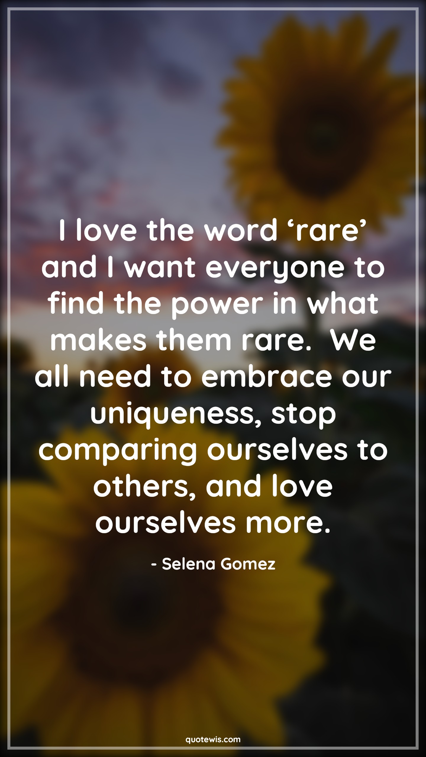 I love the word ‘rare’ and I want everyone to find the power in what makes them rare.  We all need to embrace our uniqueness, stop comparing ourselves to others, and love ourselves more. - Selena Gomez Quotes |  Rare Quotes, Love Quotes, Everyone Quotes, Power Quotes, Embrace Quotes, Unique Quotes, Stop Quotes, Compare Quotes, Be-yourself Quotes,