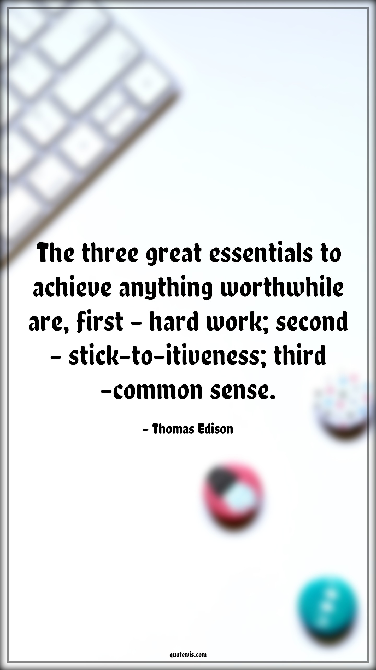 The three great essentials to achieve anything worthwhile are, first - hard work; second - stick-to-itiveness; third -common sense. - Thomas Edison Quotes |  Achievement Quotes, Essential Quotes, Anything Quotes, Worthwhile Quotes, Hard work Quotes, Perseverance Quotes, Common sense Quotes,