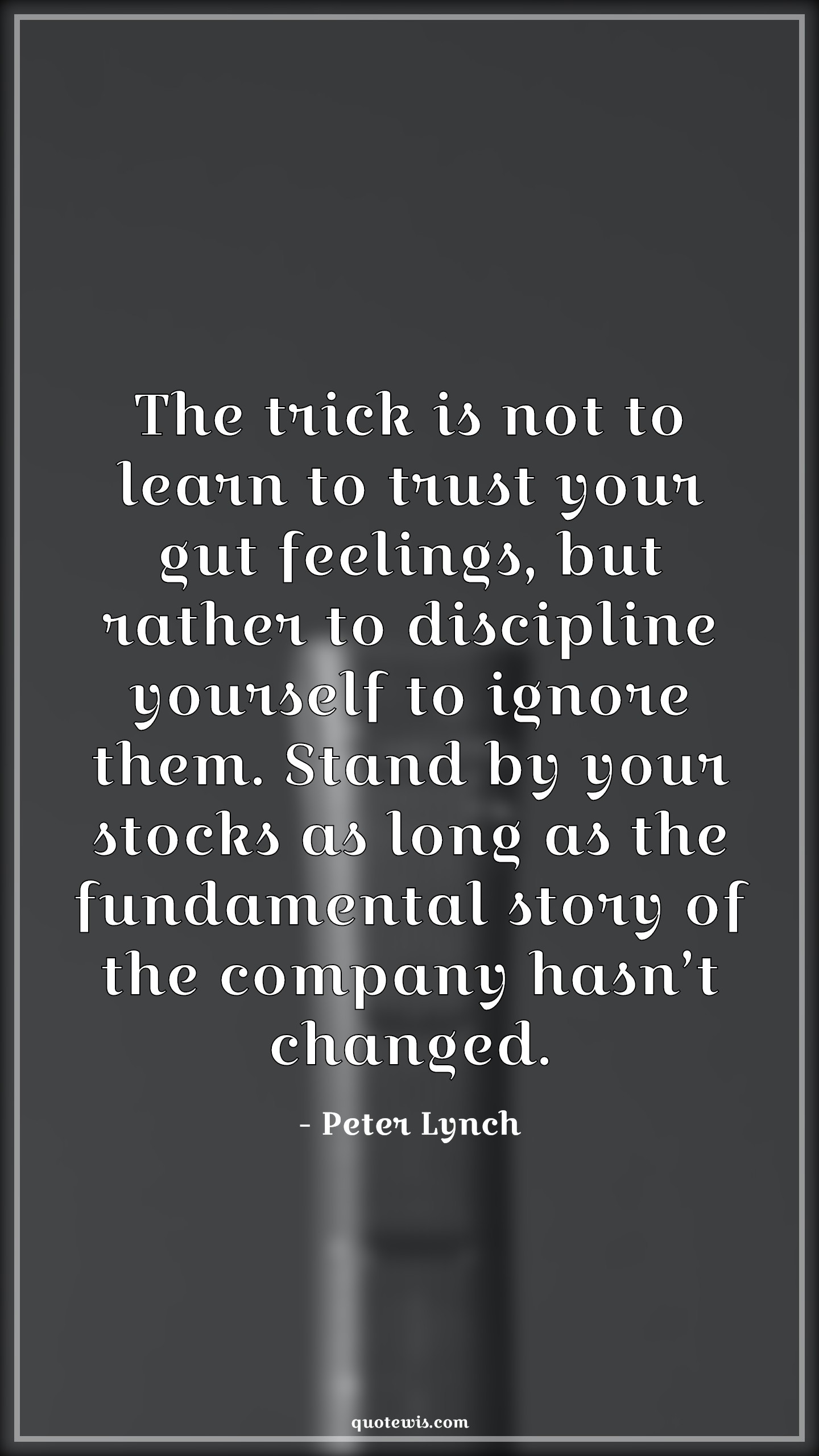 The trick is not to learn to trust your gut feelings, but rather to discipline yourself to ignore them. Stand by your stocks as long as the fundamental story of the company hasn’t changed. - Peter Lynch Quotes |  Company Quotes, Stock (Shares) Market Investment Quotes, Investment Quotes,