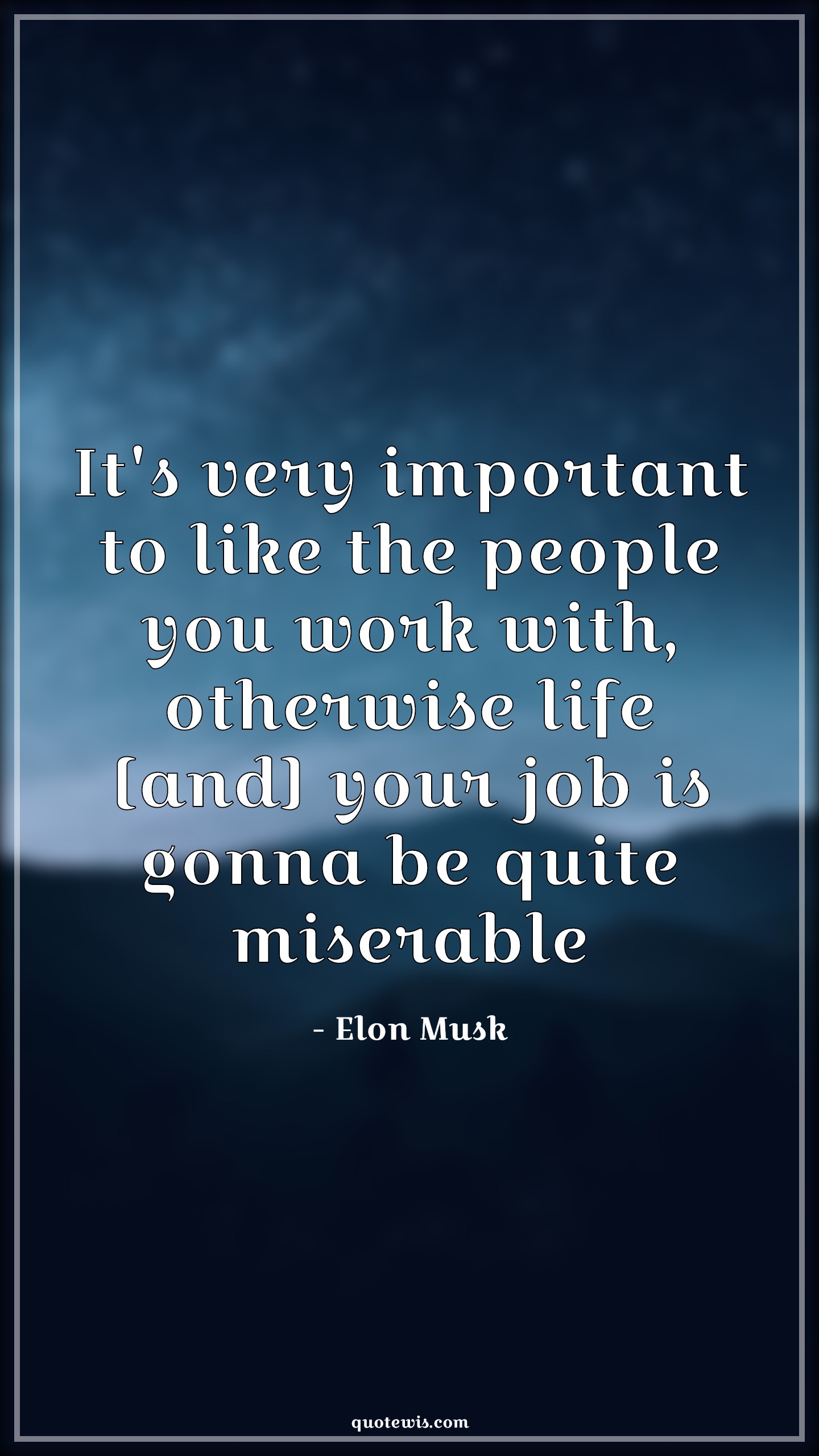 It's very important to like the people you work with, otherwise life [and] your job is gonna be quite miserable - Elon Musk Quotes | 