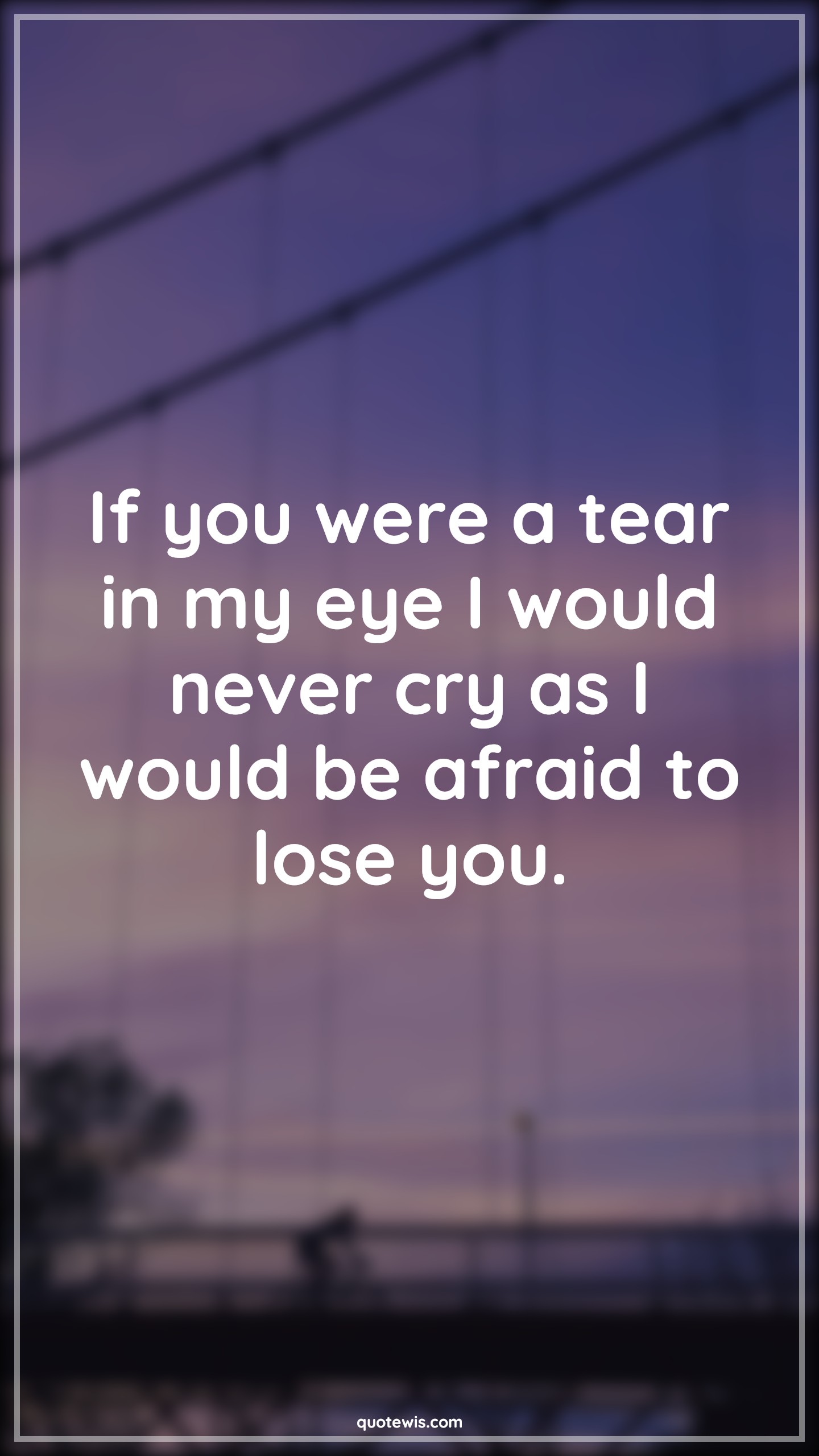If you were a tear in my eye I would never cry as I would be afraid to lose you. - Anonymous Quotes | 