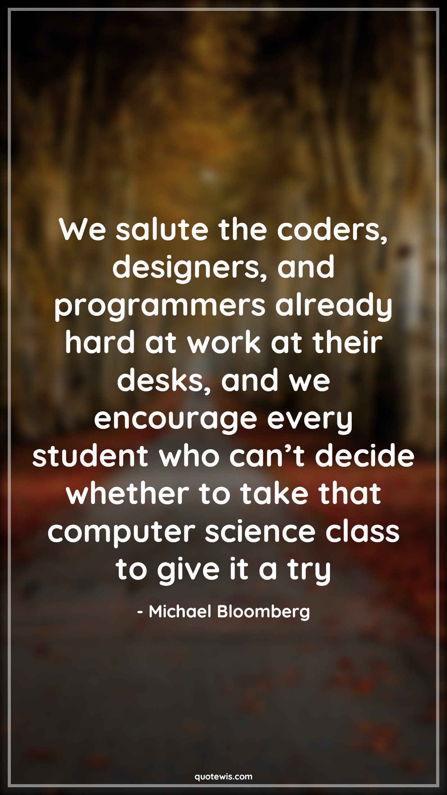 We salute the coders, designers, and programmers already hard at work at their desks, and we encourage every student who can’t decide whether to take that computer science class to give it a try - Michael Bloomberg Quotes |  Programming Quotes, Computer Quotes, Developers Quotes, Designers Quotes,