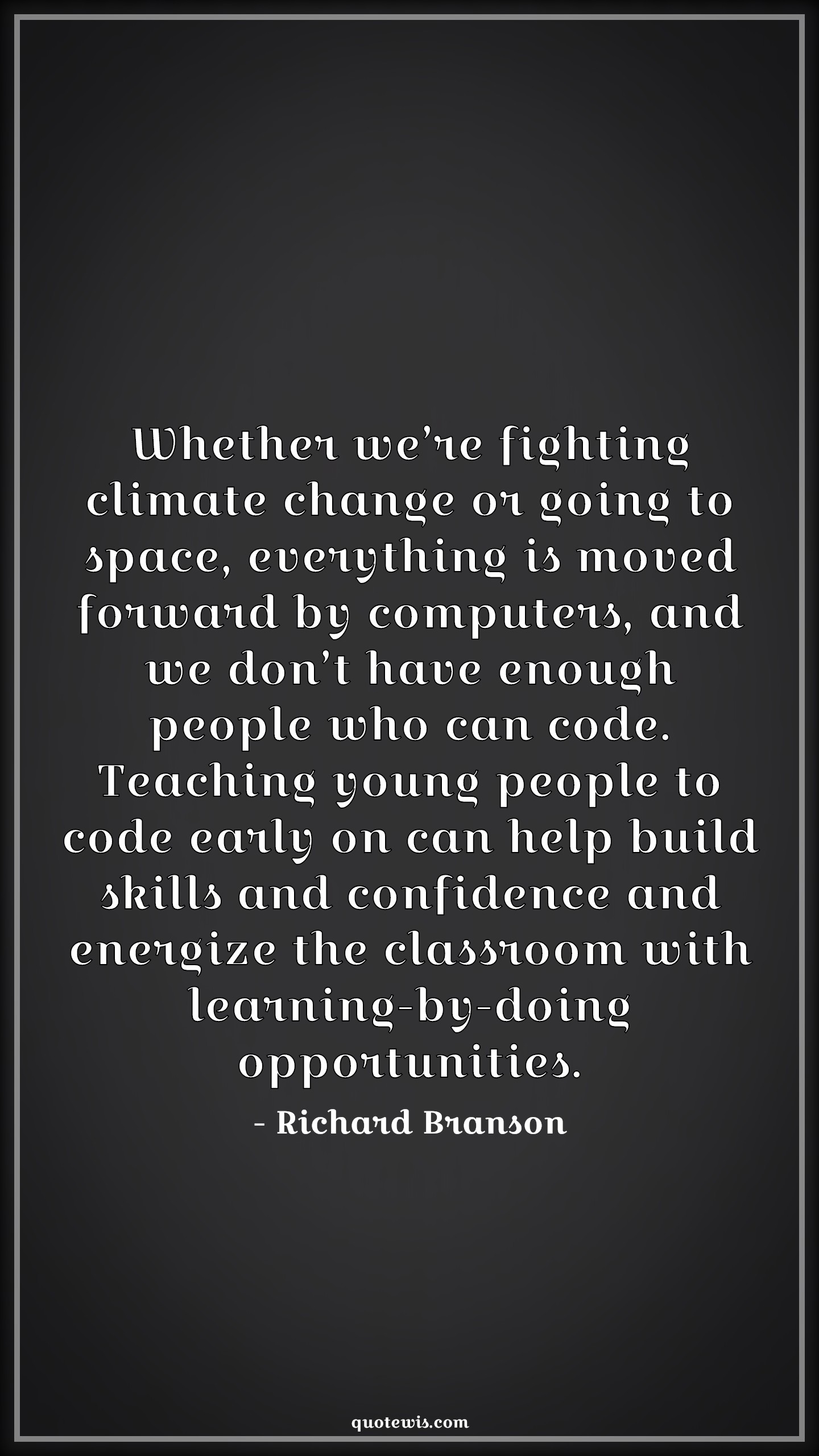 Whether we’re fighting climate change or going to space, everything is moved forward by computers, and we don’t have enough people who can code. Teaching young people to code early on can help build skills and confidence and energize the classroom with learning-by-doing opportunities. - Richard Branson Quotes |  Programming Quotes, Computer Quotes, Teaching Quotes, Skill Quotes, Learning Quotes, Opportunity Quotes,