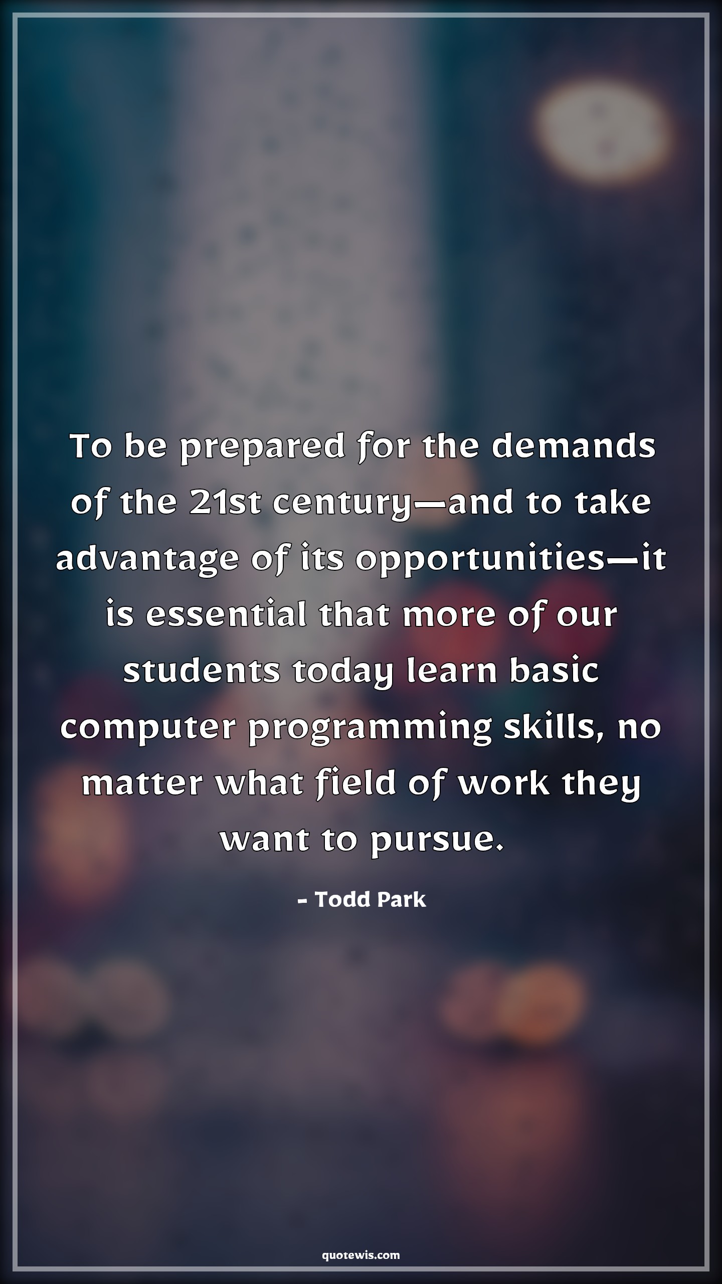 To be prepared for the demands of the 21st century—and to take advantage of its opportunities—it is essential that more of our students today learn basic computer programming skills, no matter what field of work they want to pursue. - Todd Park Quotes |  Programming Quotes, Student Quotes, Learning Quotes, Computer Quotes, Skill Quotes,