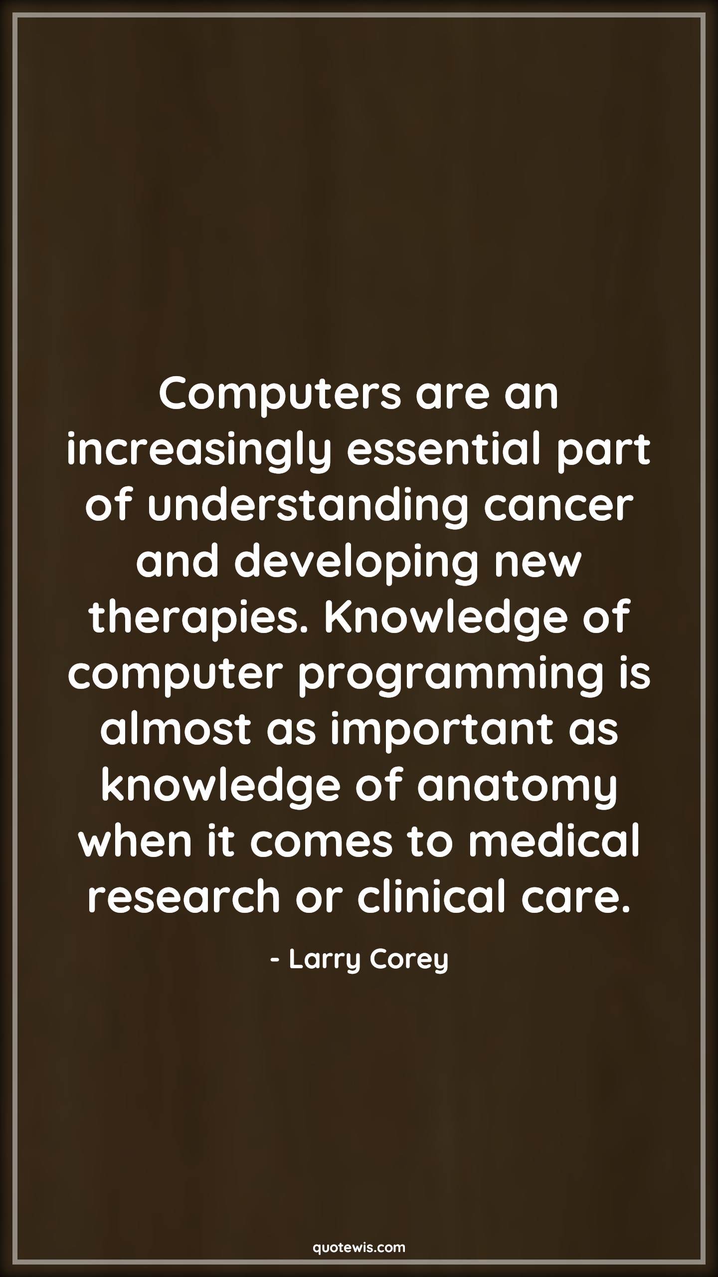 Computers are an increasingly essential part of understanding cancer and developing new therapies. Knowledge of computer programming is almost as important as knowledge of anatomy when it comes to medical research or clinical care. - Larry Corey Quotes |  Computer Quotes, Knowledge Quotes, Programming Quotes,