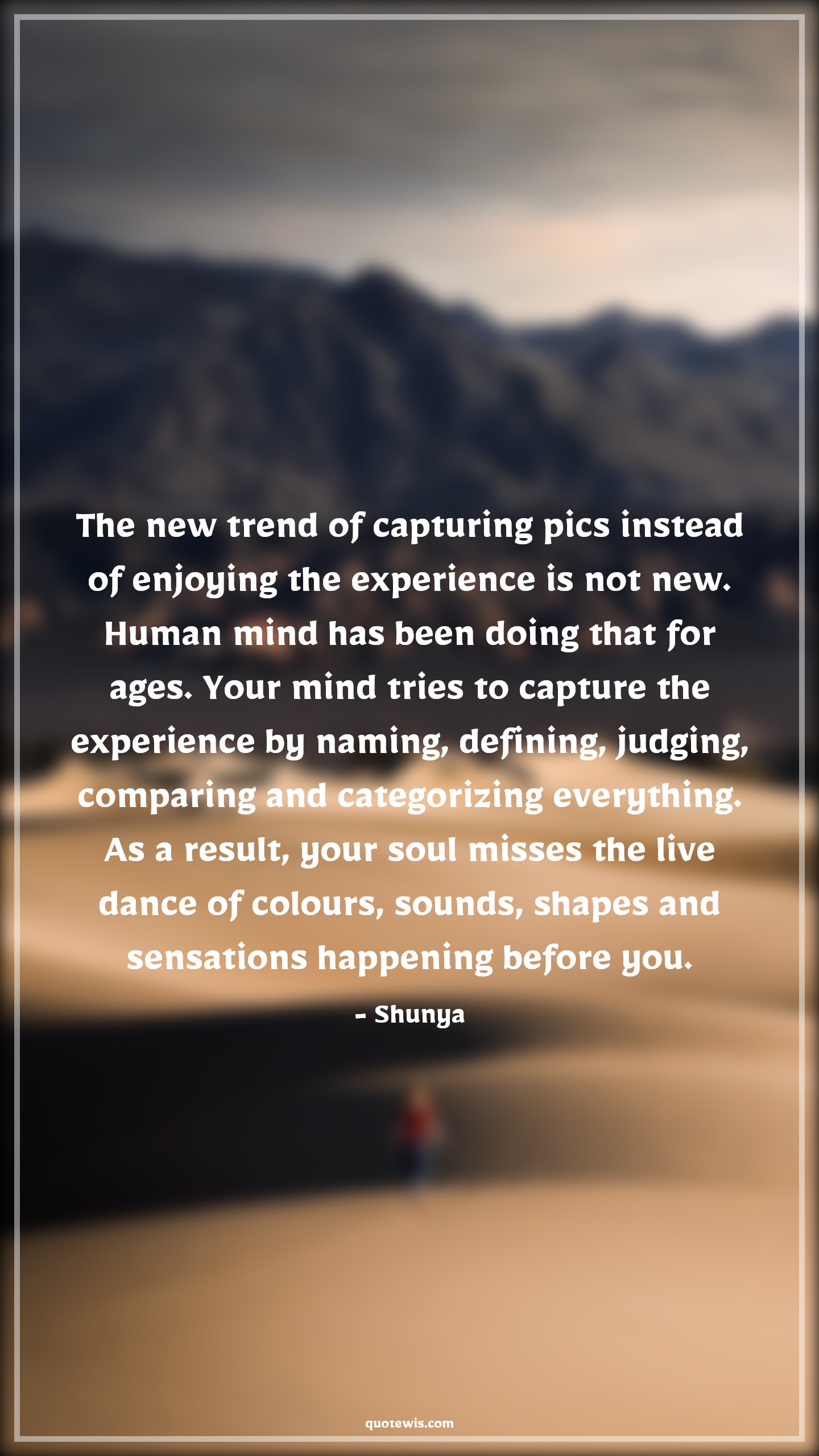 The new trend of capturing pics instead of enjoying the experience is not new. Human mind has been doing that for ages. Your mind tries to capture the experience by naming, defining, judging, comparing and categorizing everything. As a result, your soul misses the live dance of colours, sounds, shapes and sensations happening before you. - Shunya Quotes |  Enjoy every moment Quotes, Enjoy Quotes, Human nature Quotes, Mind Quotes, Soul Quotes, Live in present Quotes, Presence Quotes, Psychology Quotes,