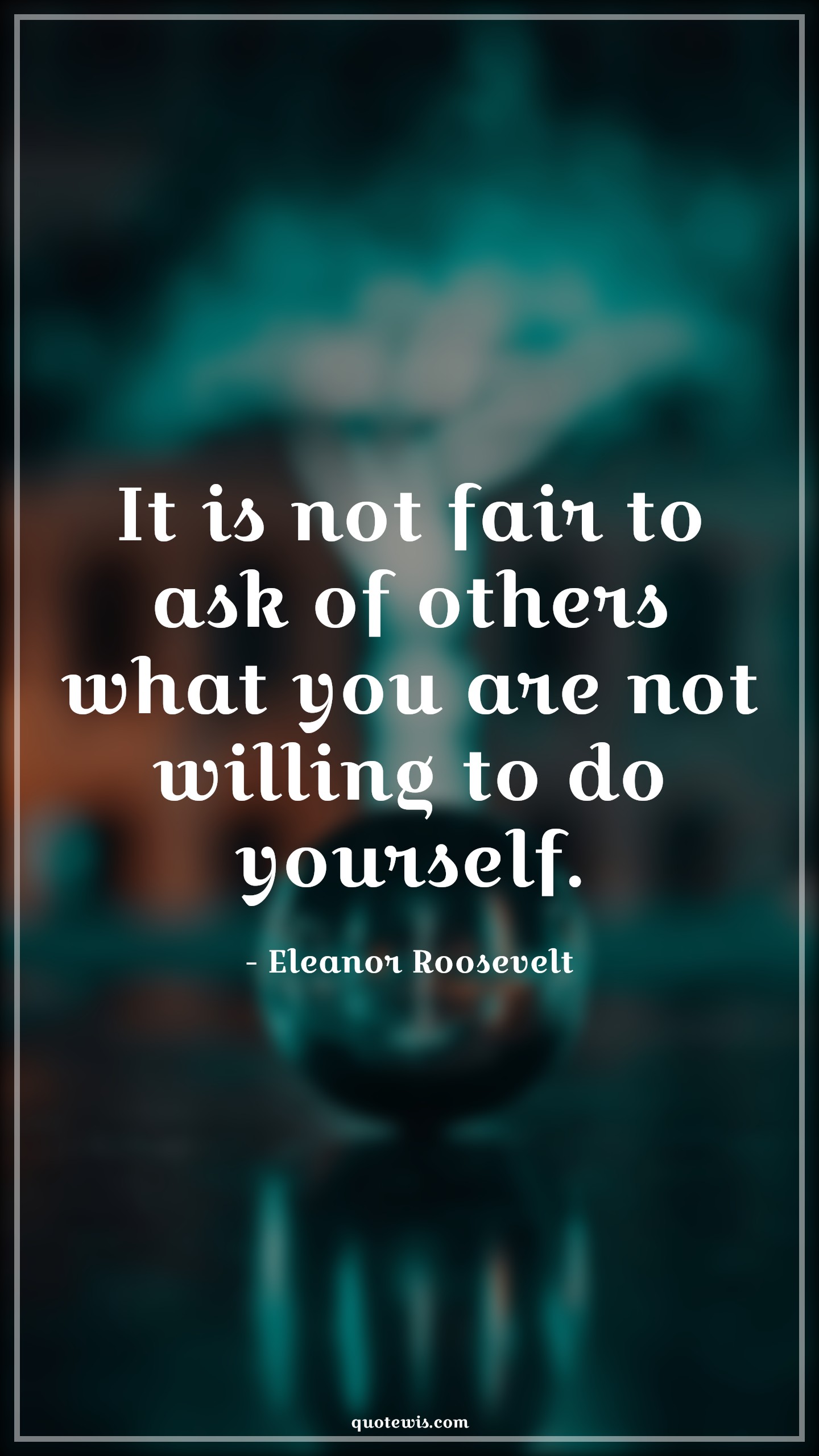 It is not fair to ask of others what you are not willing to do yourself. - Eleanor Roosevelt Quotes | 