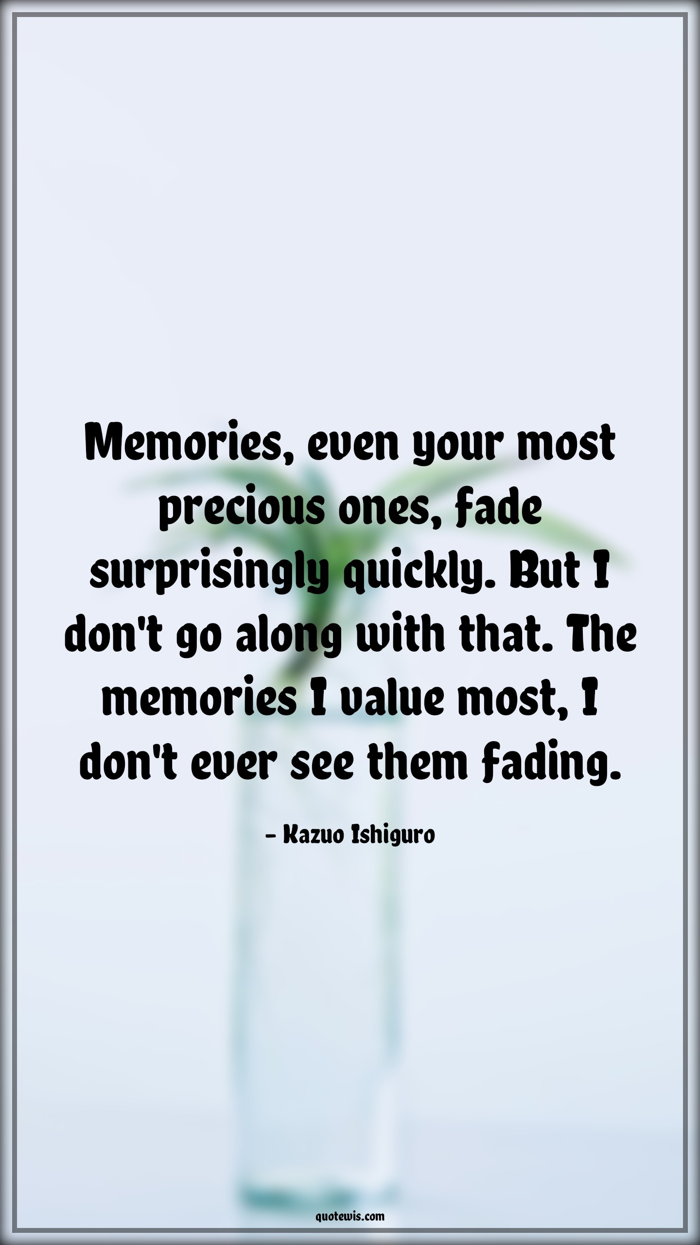 Memories, even your most precious ones, fade surprisingly quickly. But I don't go along with that. The memories I value most, I don't ever see them fading. - Kazuo Ishiguro Quotes |  Memory Quotes,