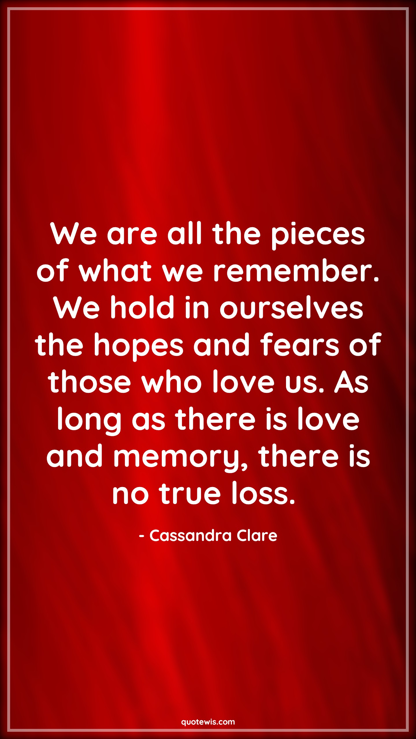 We are all the pieces of what we remember. We hold in ourselves the hopes and fears of those who love us. As long as there is love and memory, there is no true loss.  - Cassandra Clare Quotes |  Memory Quotes, Remember Quotes, Hope Quotes, Fear Quotes, Love Quotes,