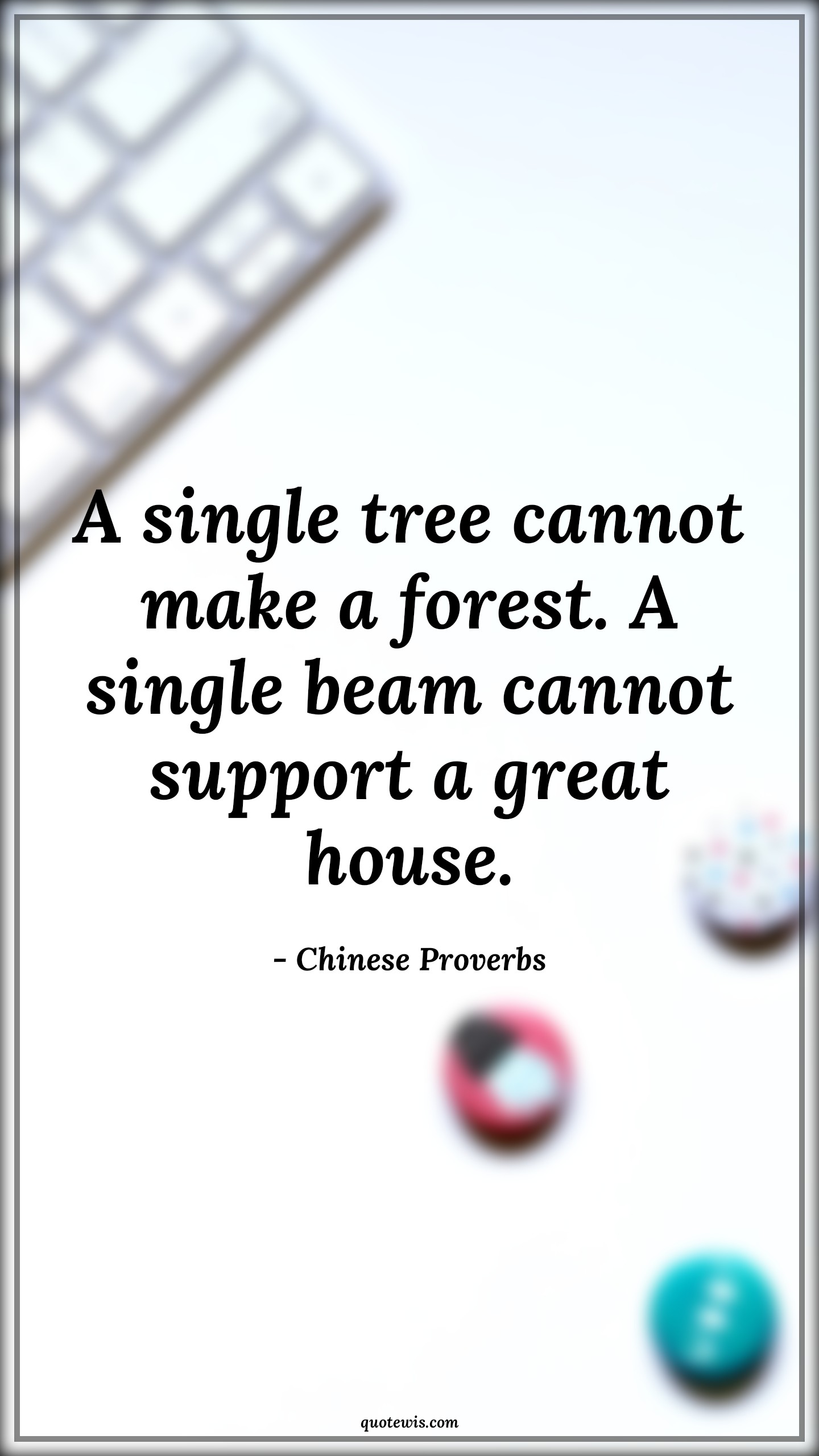 A single tree cannot make a forest. A single beam cannot support a great house. - Chinese Proverbs Quotes | 