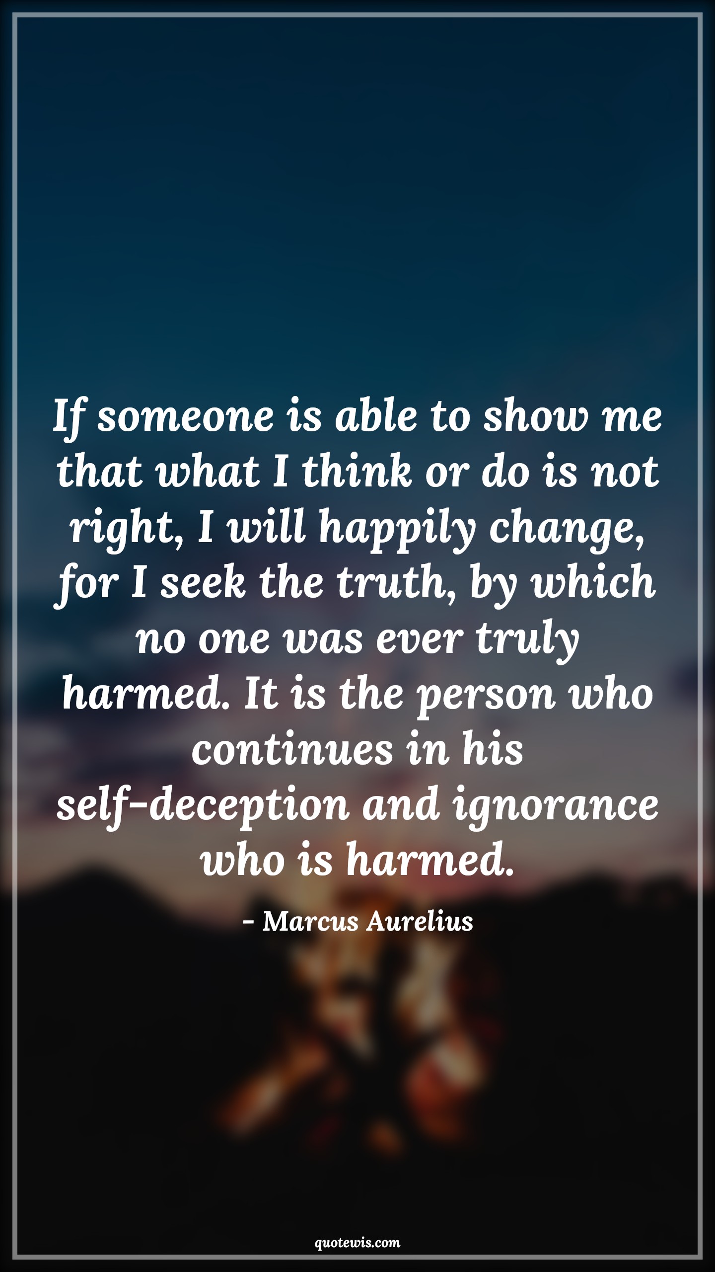 If someone is able to show me that what I think or do is not right, I will happily change, for I seek the truth, by which no one was ever truly harmed. It is the person who continues in his self-deception and ignorance who is harmed. - Marcus Aurelius Quotes |  Mindset Quotes, Truth Quotes, Change Quotes, Character Quotes, Mentality Quotes,