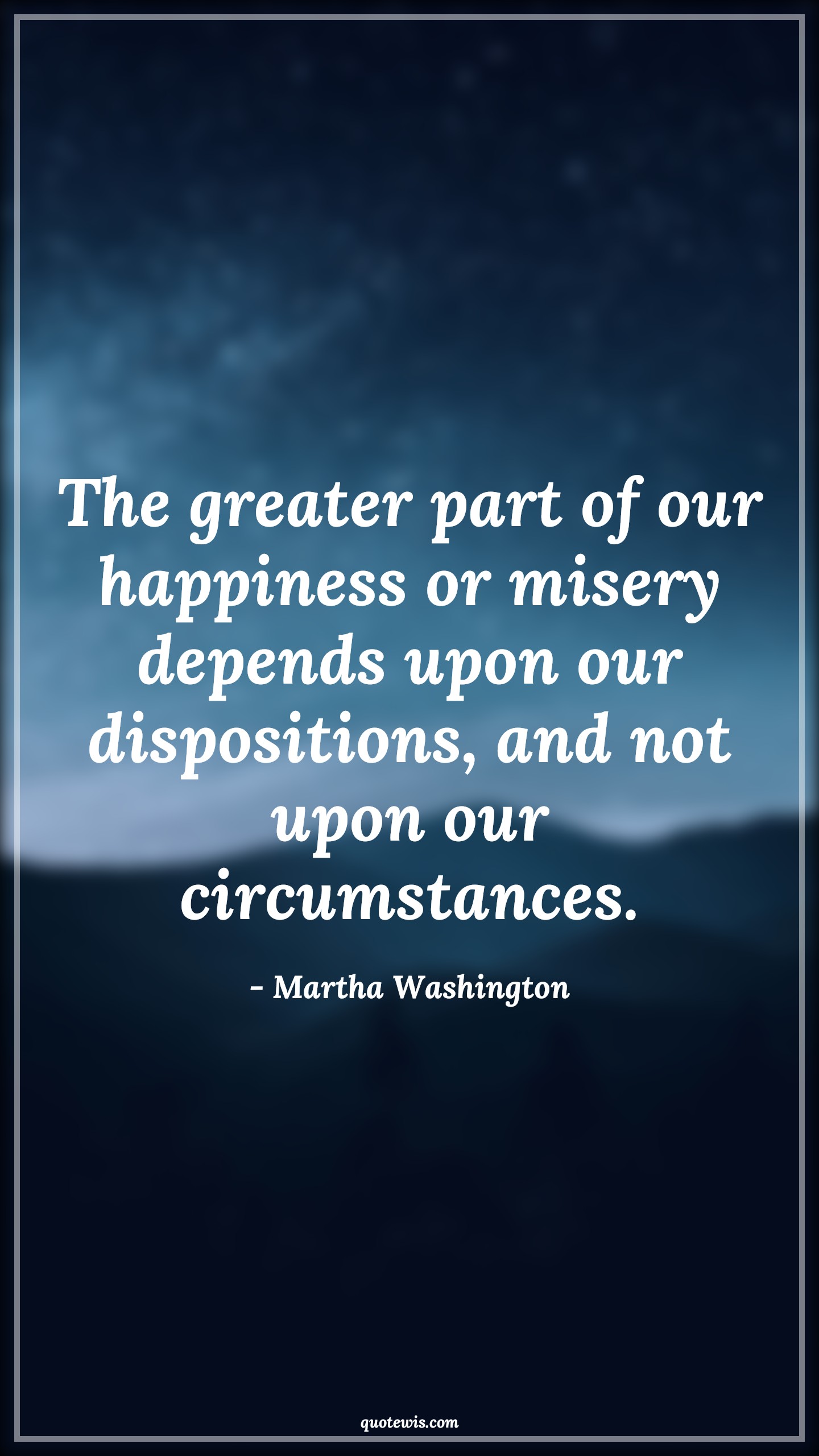 The greater part of our happiness or misery depends upon our dispositions, and not upon our circumstances. - Martha Washington Quotes |  Happiness Quotes, Misery Quotes, Human nature Quotes, Character Quotes, Mentality Quotes, Mindset Quotes, Attitude Quotes, Circumstance Quotes, Suffer Quotes,