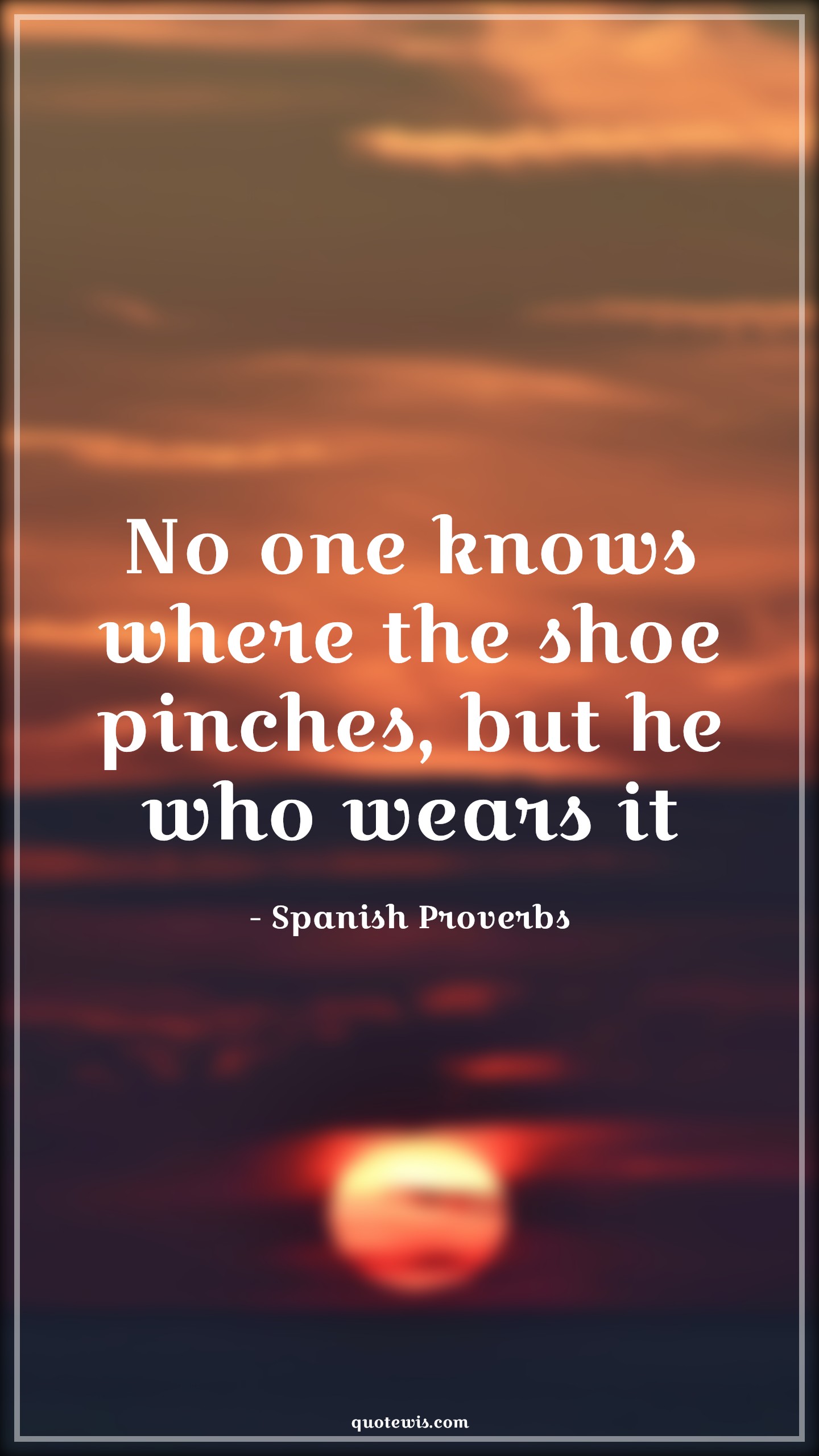 No one knows where the shoe pinches, but he who wears it - Spanish Proverbs Quotes | 