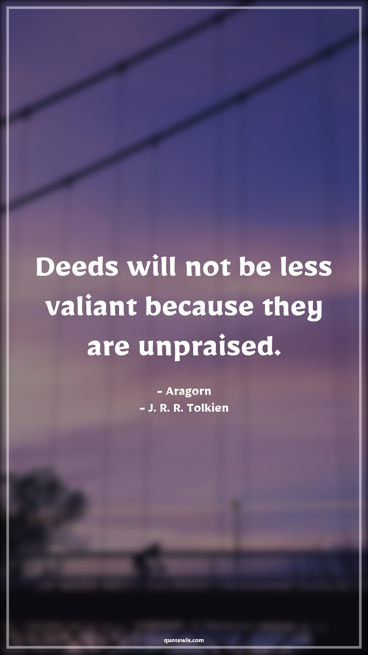 Deeds will not be less valiant because they are unpraised. - Aragorn, J. R. R. Tolkien Quotes | 