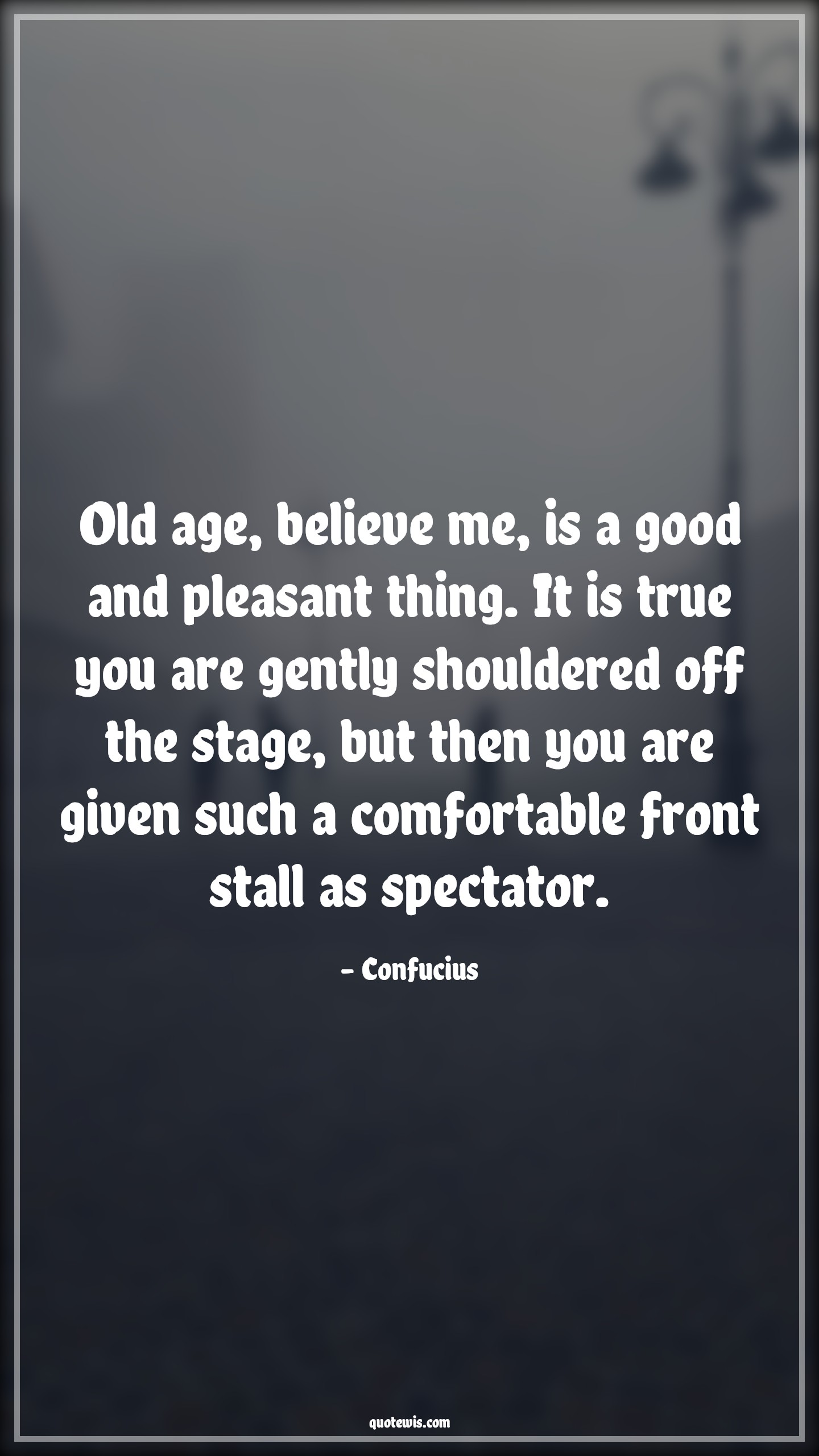 Old age, believe me, is a good and pleasant thing. It is true you are gently shouldered off the stage, but then you are given such a comfortable front stall as spectator. - Confucius Quotes |  Age Quotes,