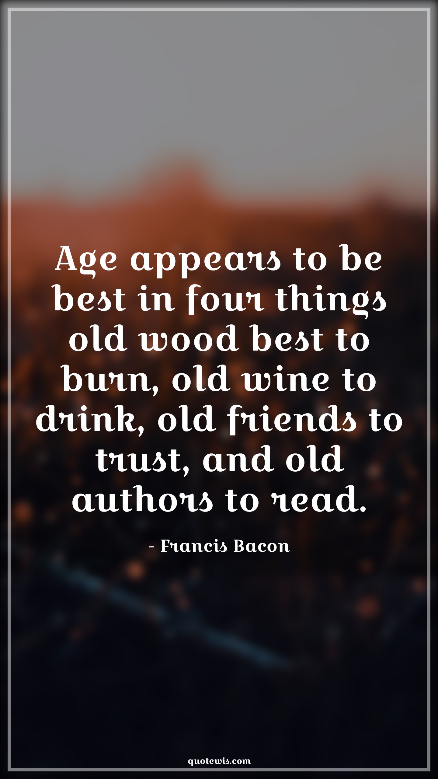 Age appears to be best in four things old wood best to burn, old wine to drink, old friends to trust, and old authors to read. - Francis Bacon Quotes |  Age Quotes,