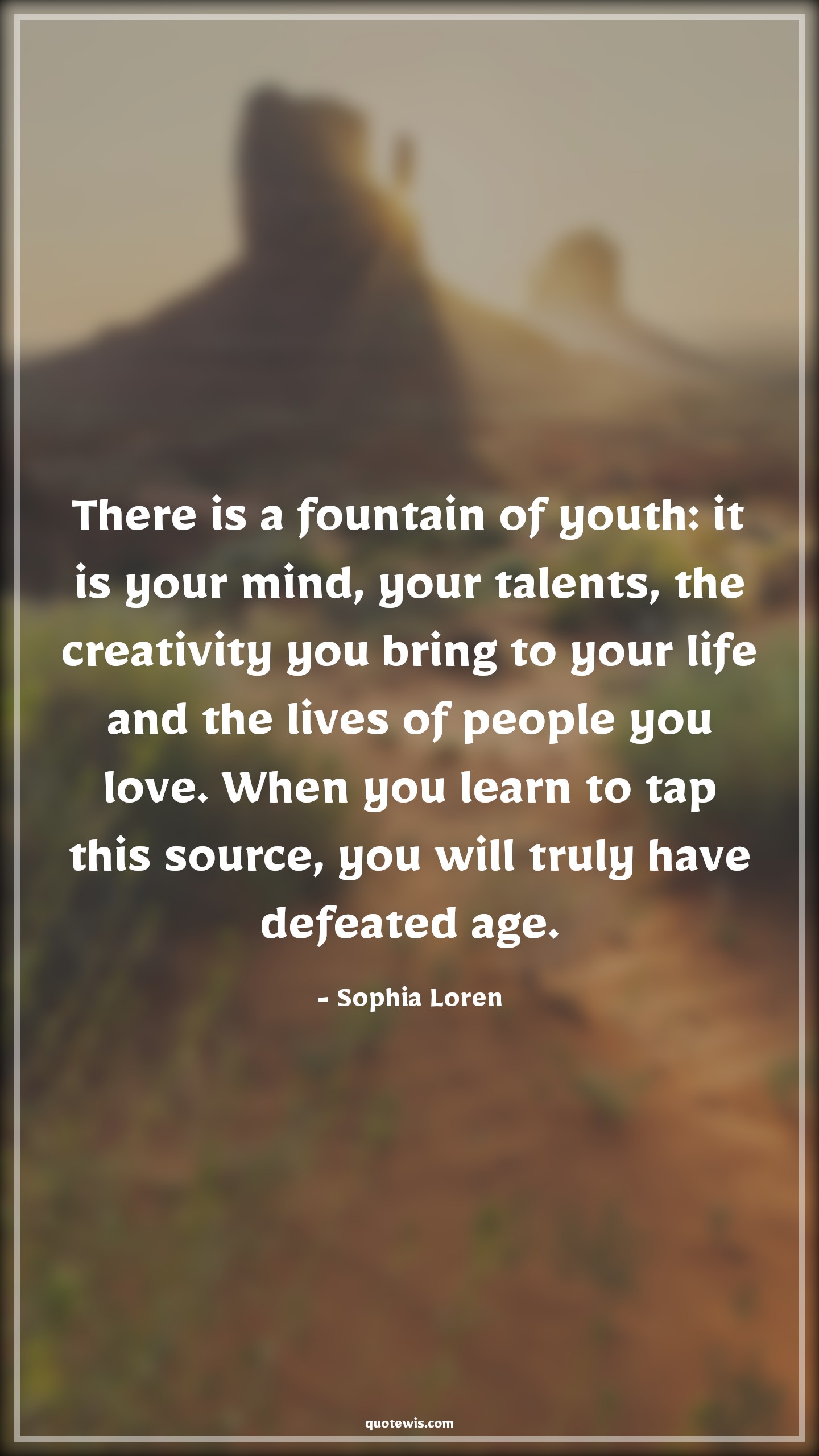 There is a fountain of youth: it is your mind, your talents, the creativity you bring to your life and the lives of people you love. When you learn to tap this source, you will truly have defeated age. - Sophia Loren Quotes |  Age Quotes,