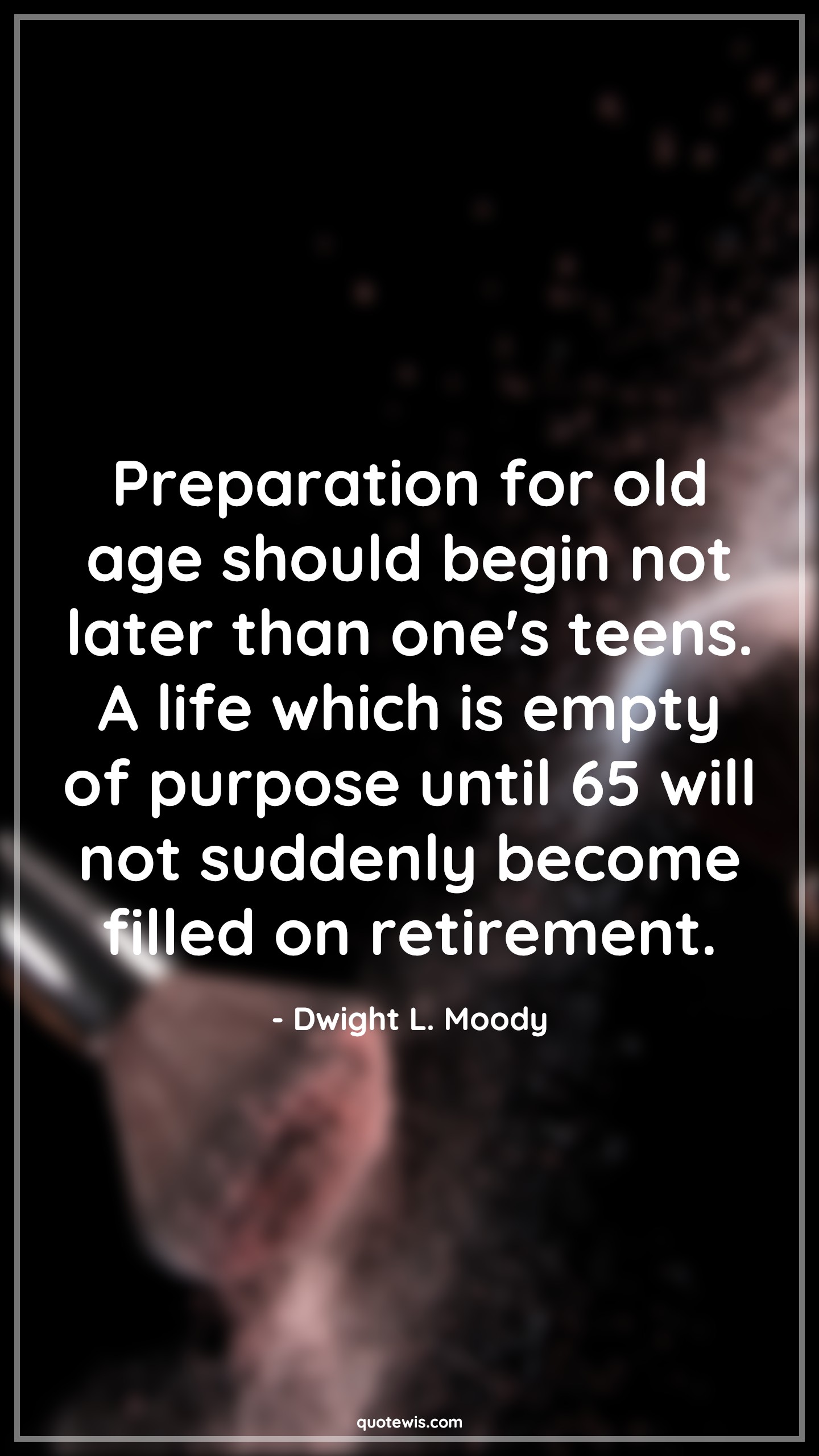 Preparation for old age should begin not later than one's teens. A life which is empty of purpose until 65 will not suddenly become filled on retirement. - Dwight L. Moody Quotes |  Age Quotes,