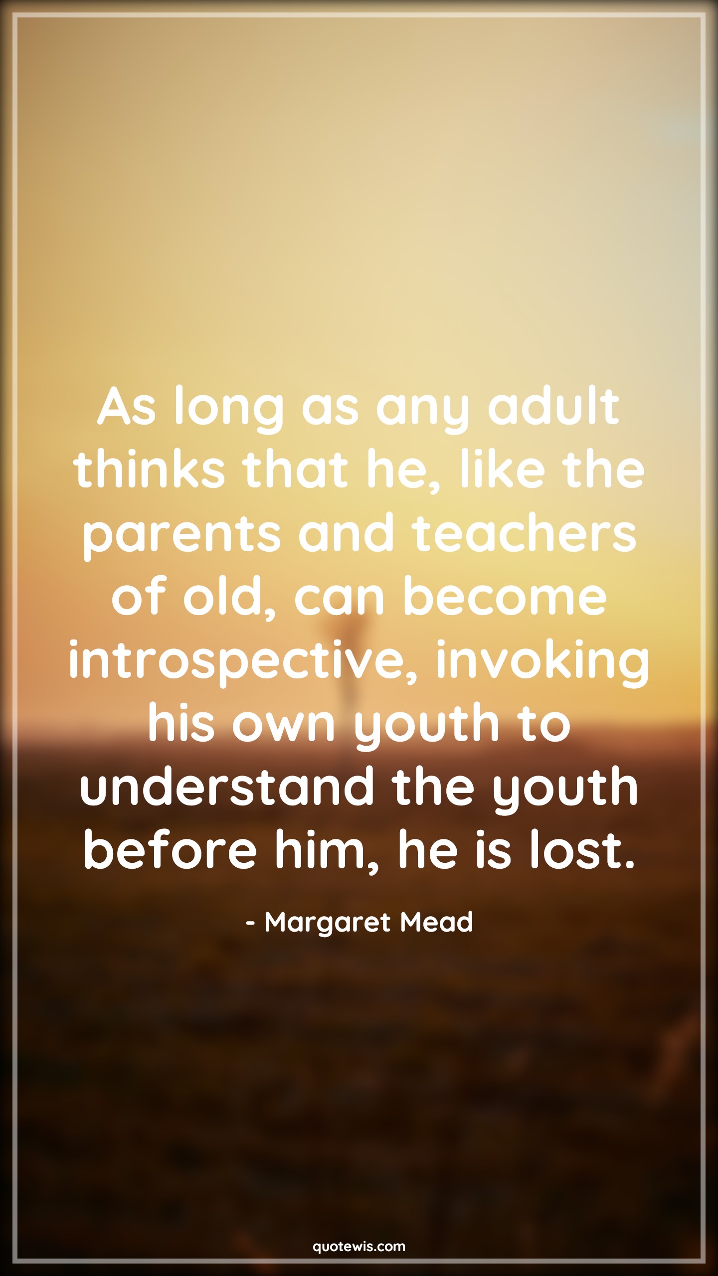 As long as any adult thinks that he, like the parents and teachers of old, can become introspective, invoking his own youth to understand the youth before him, he is lost. - Margaret Mead Quotes |  Age Quotes,