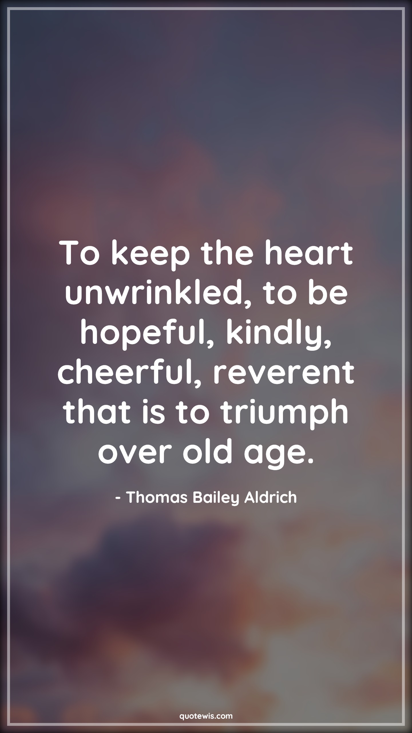 To keep the heart unwrinkled, to be hopeful, kindly, cheerful, reverent that is to triumph over old age. - Thomas Bailey Aldrich Quotes |  Age Quotes,