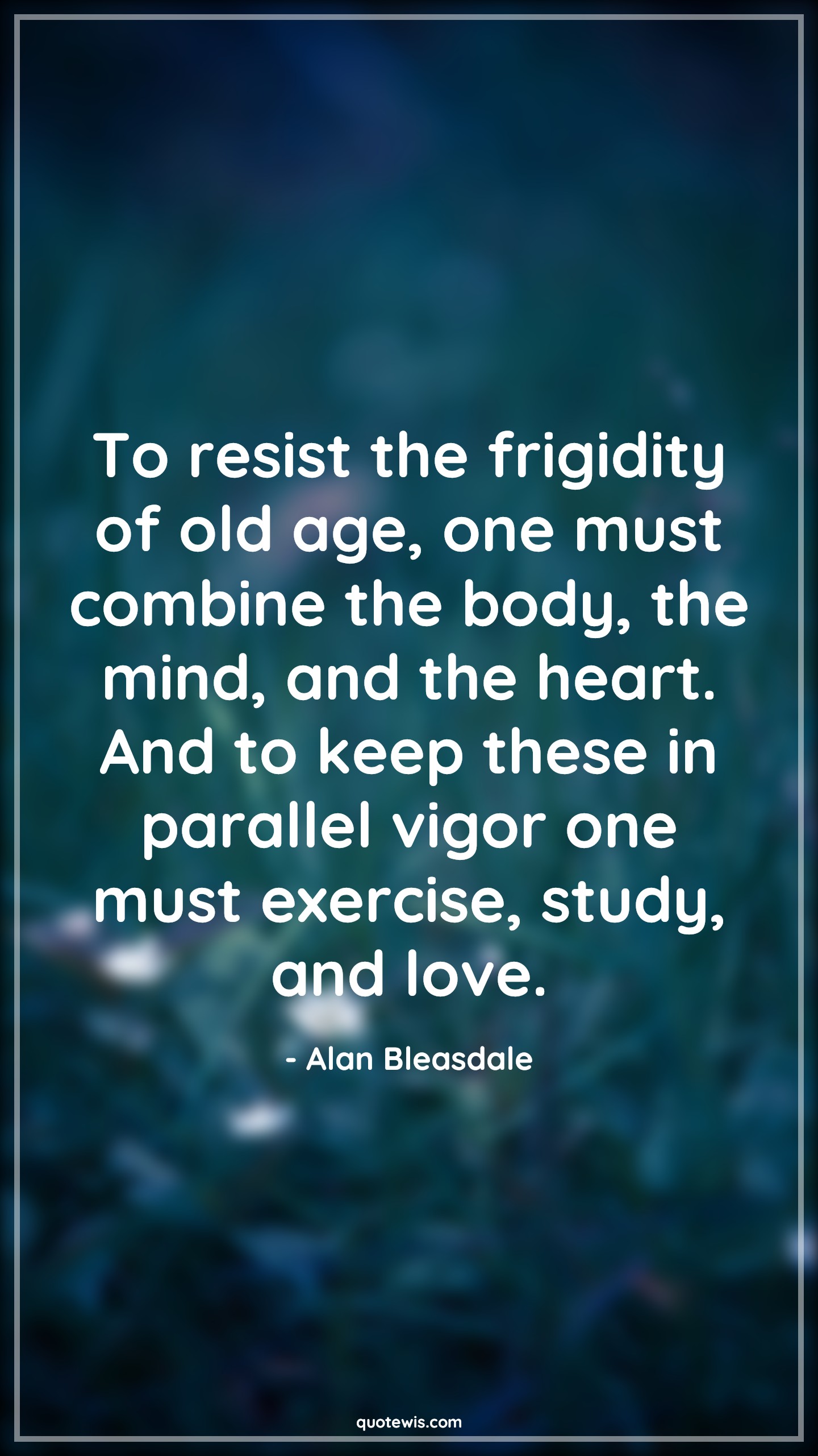 To resist the frigidity of old age, one must combine the body, the mind, and the heart. And to keep these in parallel vigor one must exercise, study, and love. - Alan Bleasdale Quotes |  Age Quotes,