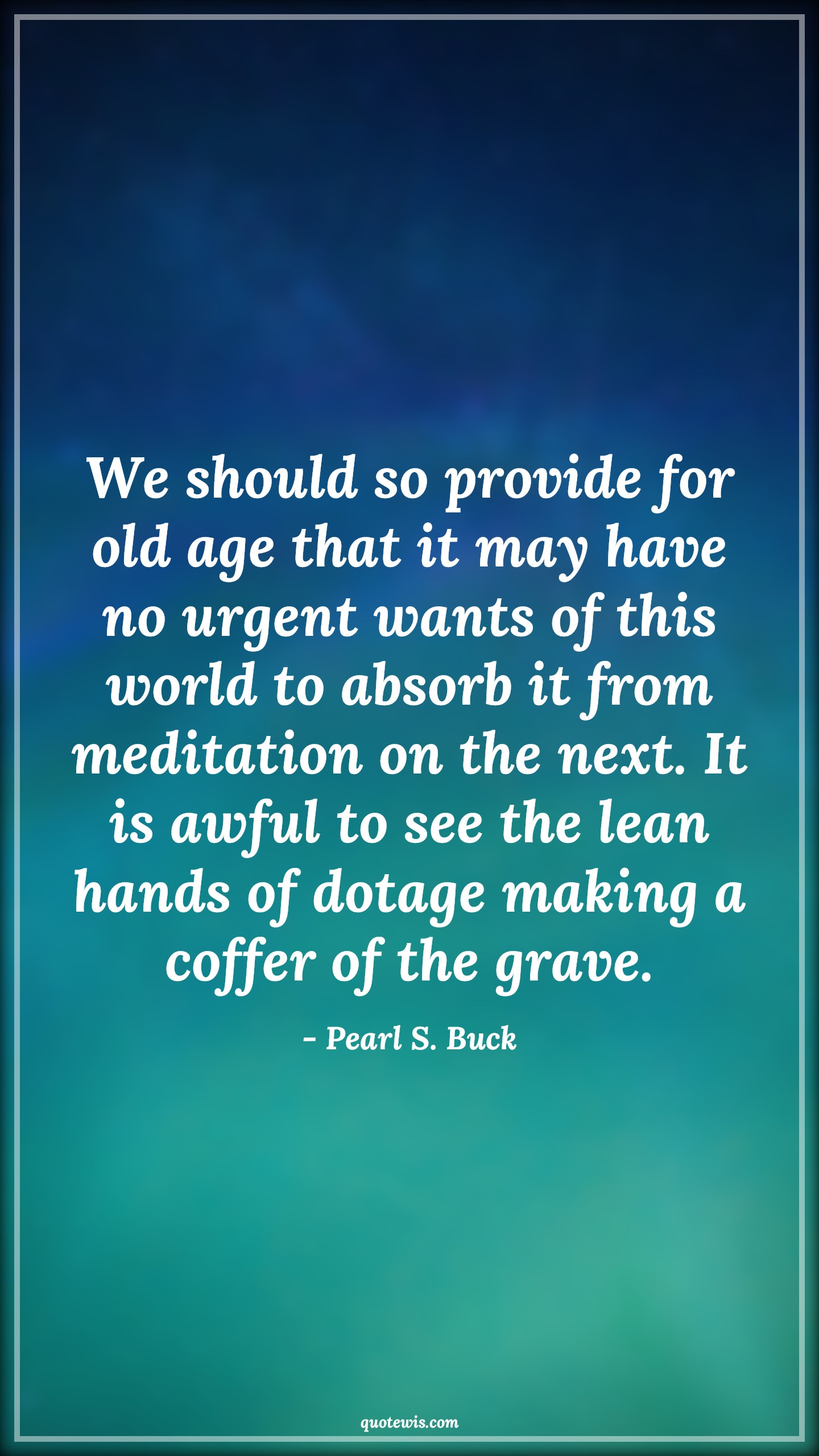 We should so provide for old age that it may have no urgent wants of this world to absorb it from meditation on the next. It is awful to see the lean hands of dotage making a coffer of the grave. - Pearl S. Buck Quotes |  Age Quotes,