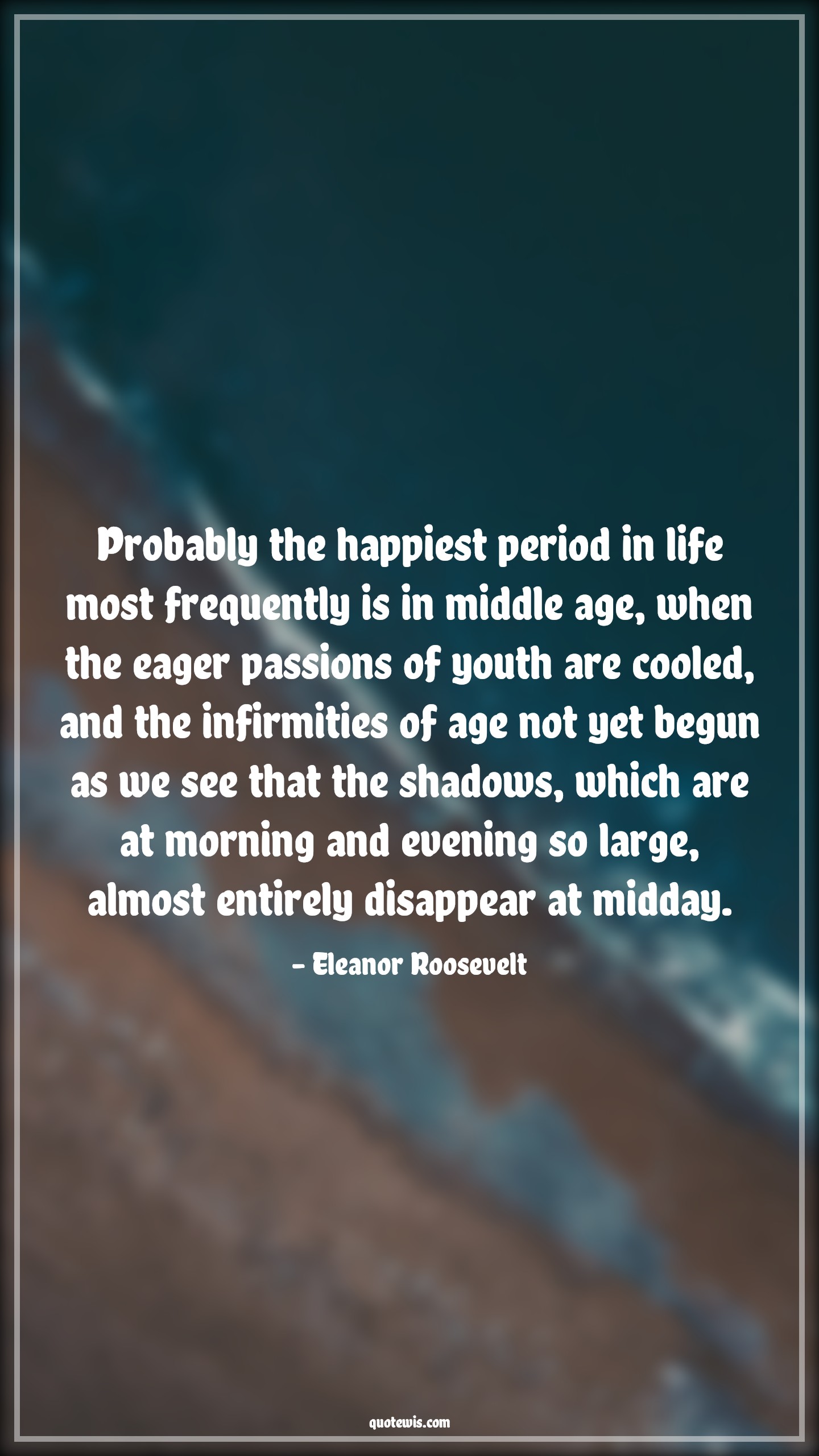 Probably the happiest period in life most frequently is in middle age, when the eager passions of youth are cooled, and the infirmities of age not yet begun as we see that the shadows, which are at morning and evening so large, almost entirely disappear at midday. - Eleanor Roosevelt Quotes |  Age Quotes,