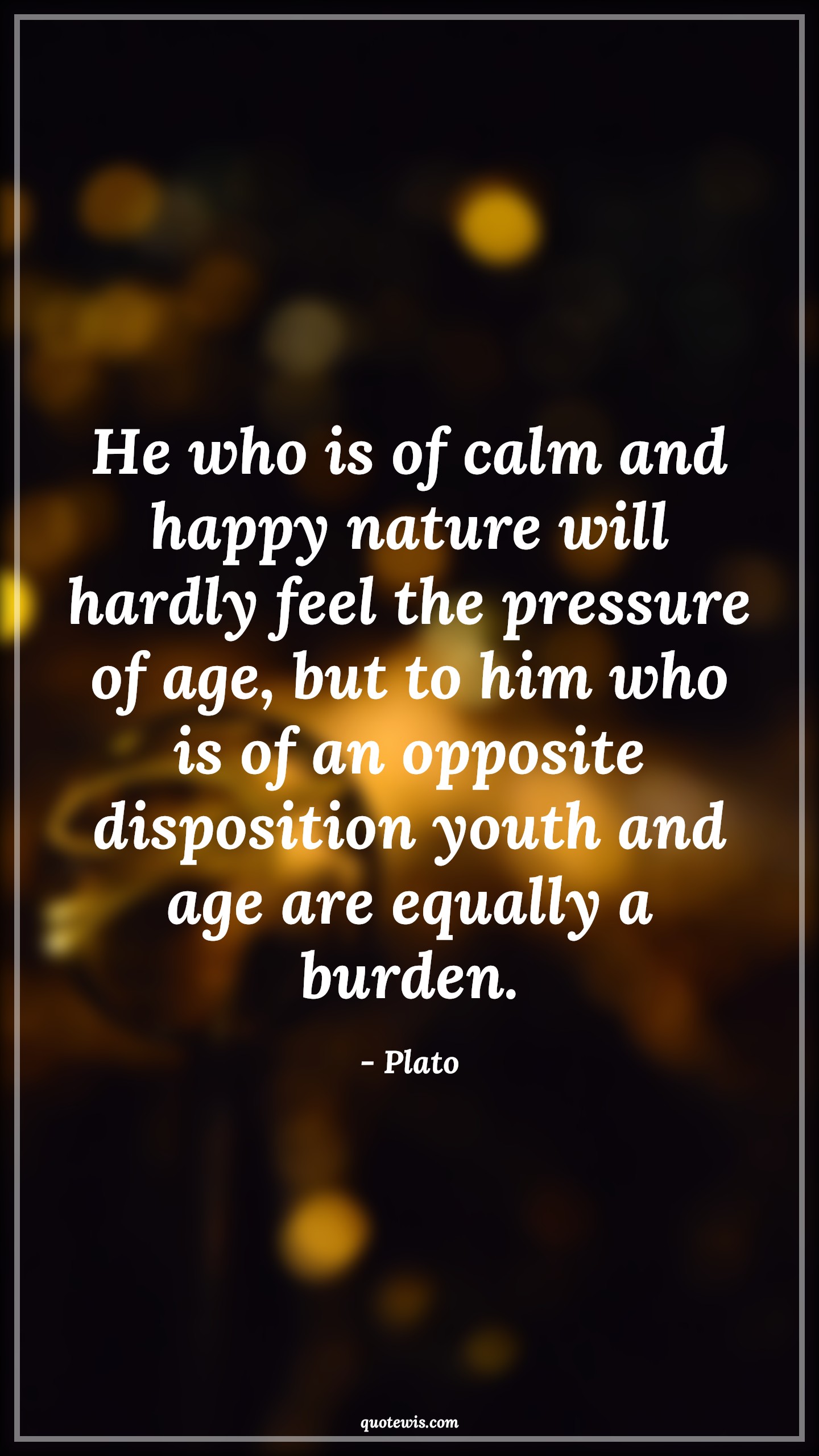 He who is of calm and happy nature will hardly feel the pressure of age, but to him who is of an opposite disposition youth and age are equally a burden. - Plato Quotes |  Age Quotes,