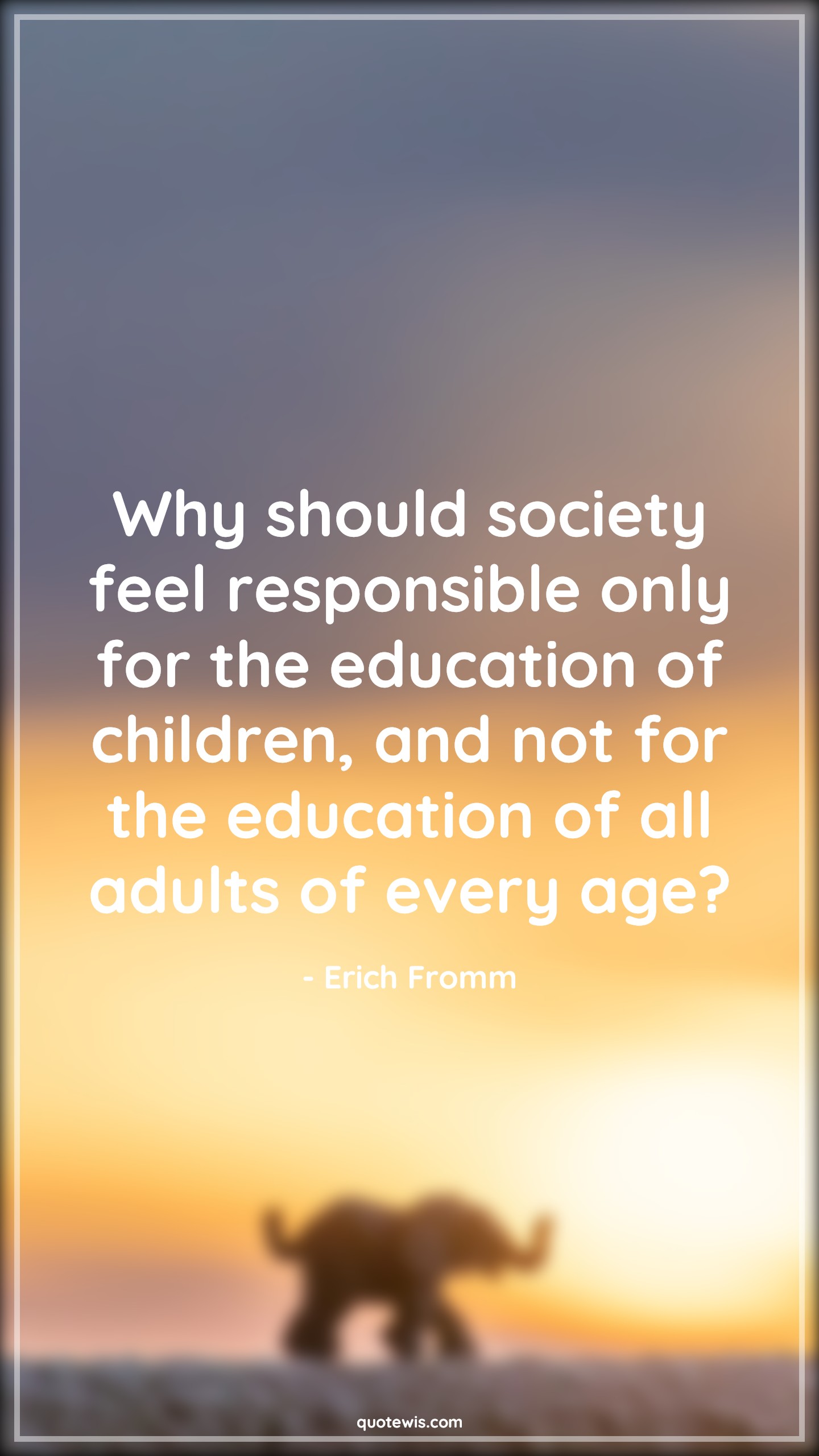 Why should society feel responsible only for the education of children, and not for the education of all adults of every age? - Erich Fromm Quotes |  Age Quotes,