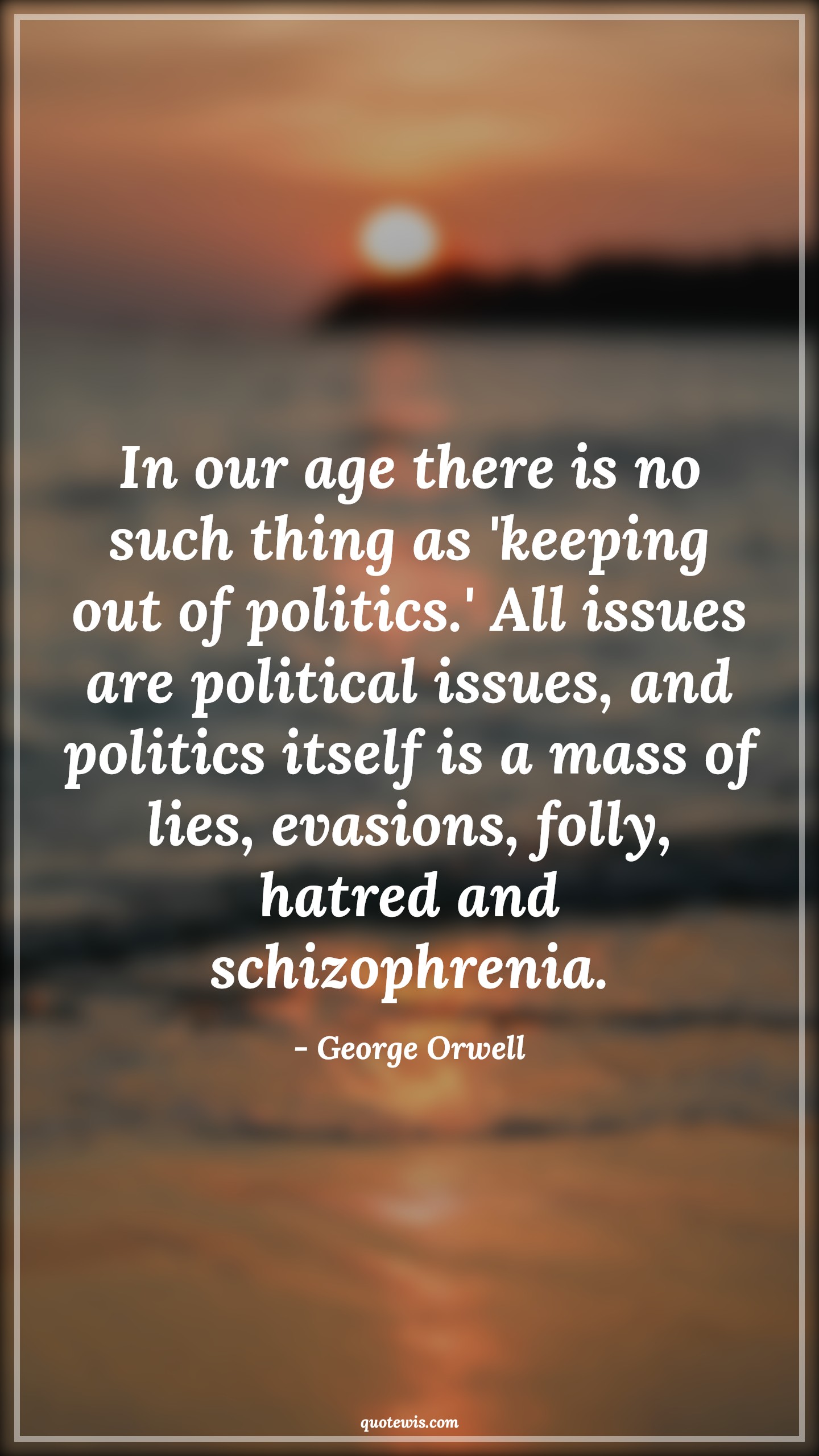 In our age there is no such thing as 'keeping out of politics.' All issues are political issues, and politics itself is a mass of lies, evasions, folly, hatred and schizophrenia. - George Orwell Quotes |  Age Quotes,
