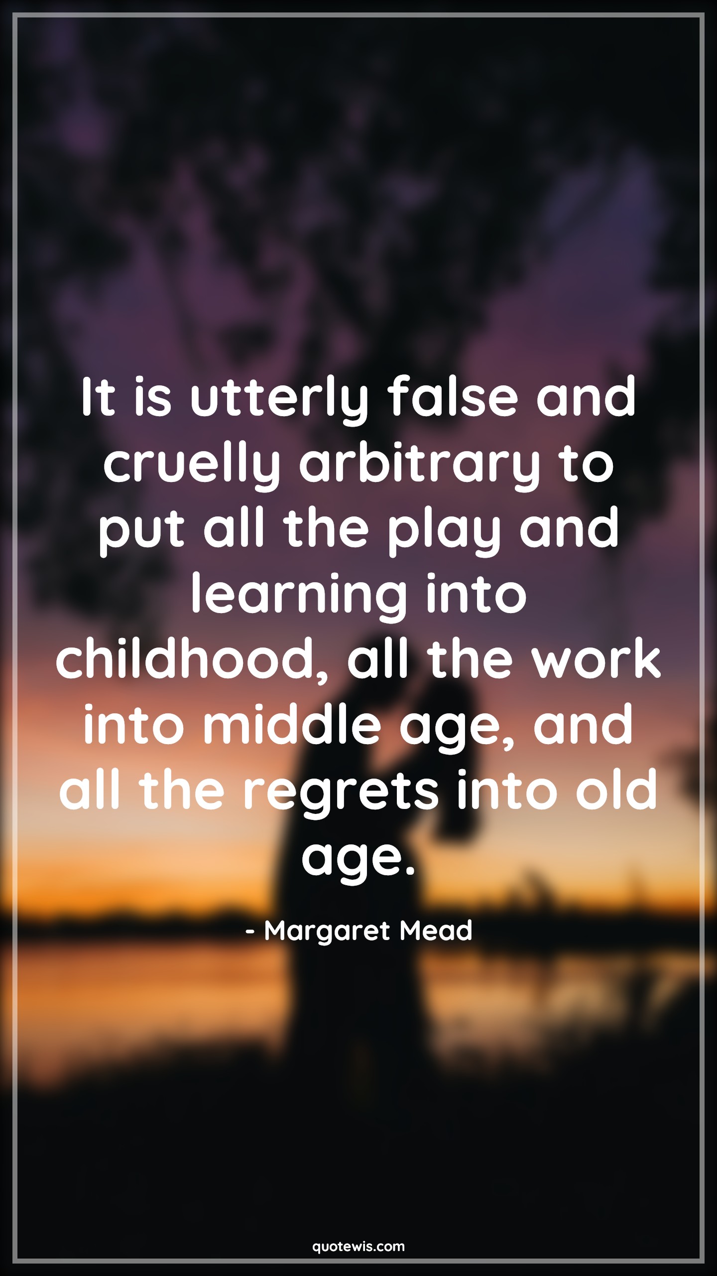 It is utterly false and cruelly arbitrary to put all the play and learning into childhood, all the work into middle age, and all the regrets into old age. - Margaret Mead Quotes |  Age Quotes,