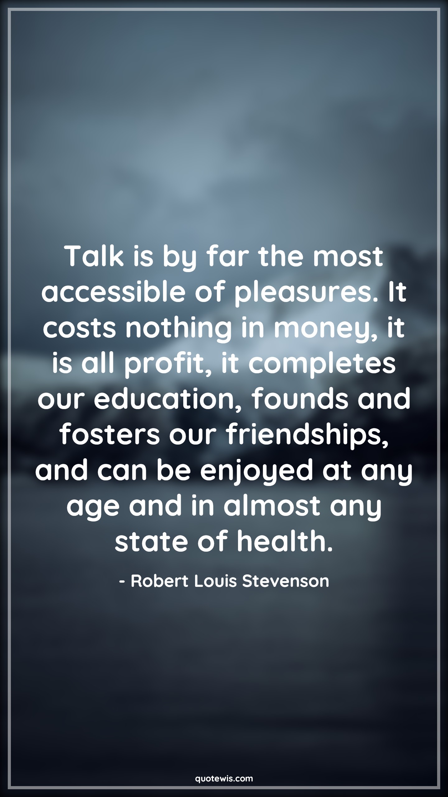Talk is by far the most accessible of pleasures. It costs nothing in money, it is all profit, it completes our education, founds and fosters our friendships, and can be enjoyed at any age and in almost any state of health. - Robert Louis Stevenson Quotes |  Age Quotes,