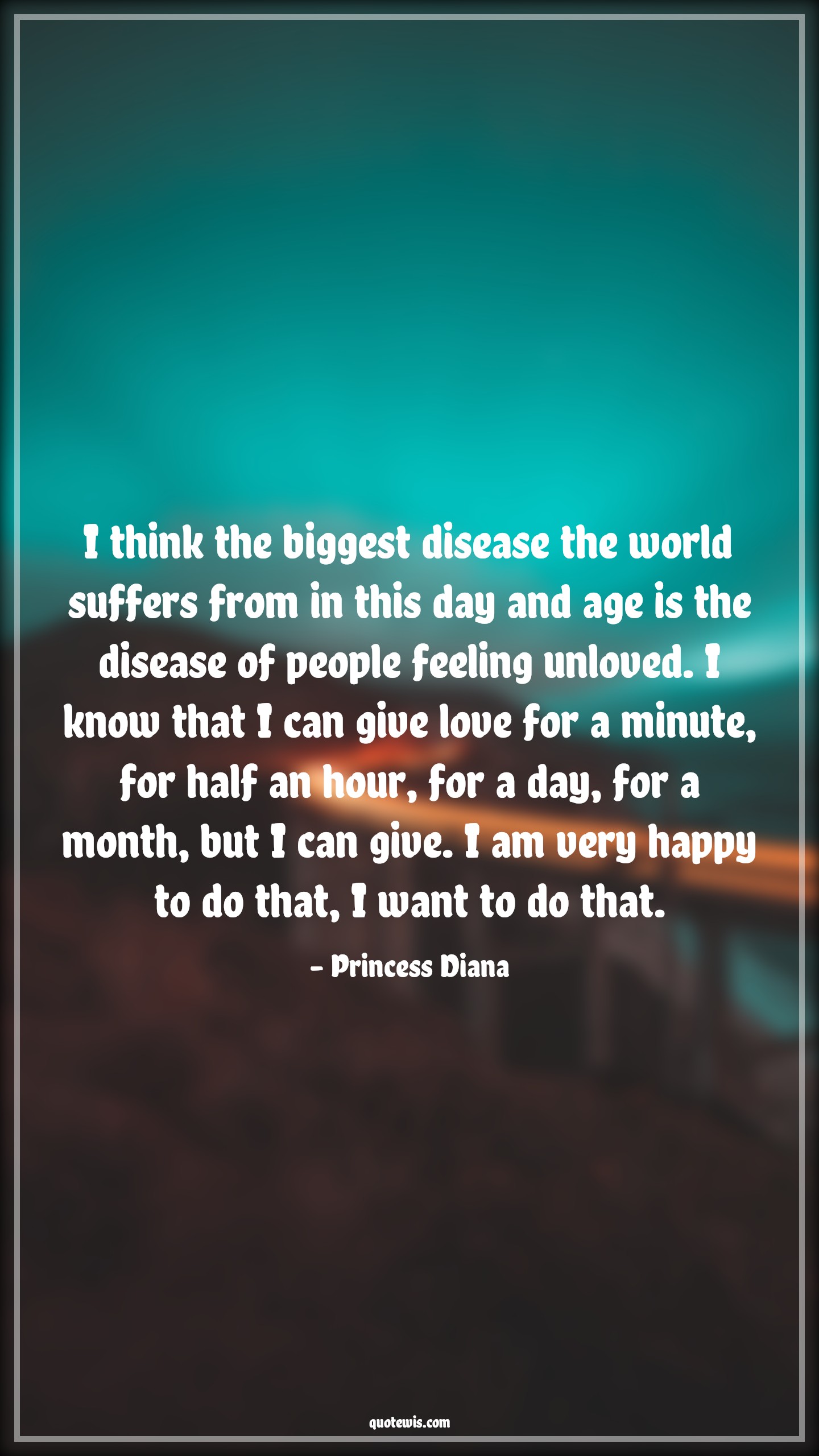 I think the biggest disease the world suffers from in this day and age is the disease of people feeling unloved. I know that I can give love for a minute, for half an hour, for a day, for a month, but I can give. I am very happy to do that, I want to do that. - Princess Diana Quotes |  Age Quotes,