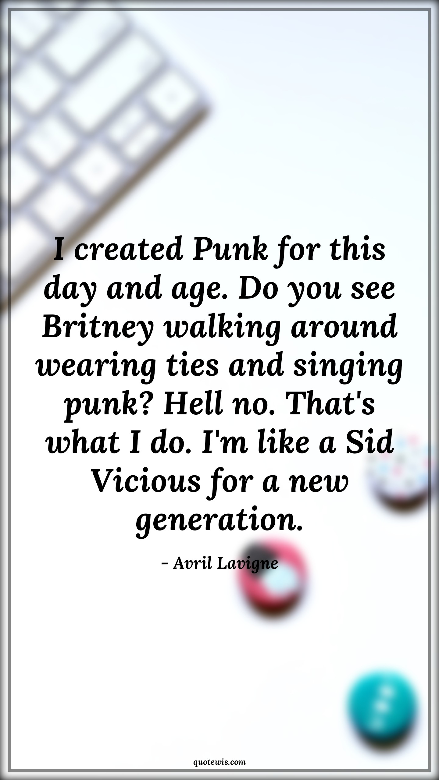 I created Punk for this day and age. Do you see Britney walking around wearing ties and singing punk? Hell no. That's what I do. I'm like a Sid Vicious for a new generation. - Avril Lavigne Quotes |  Age Quotes,