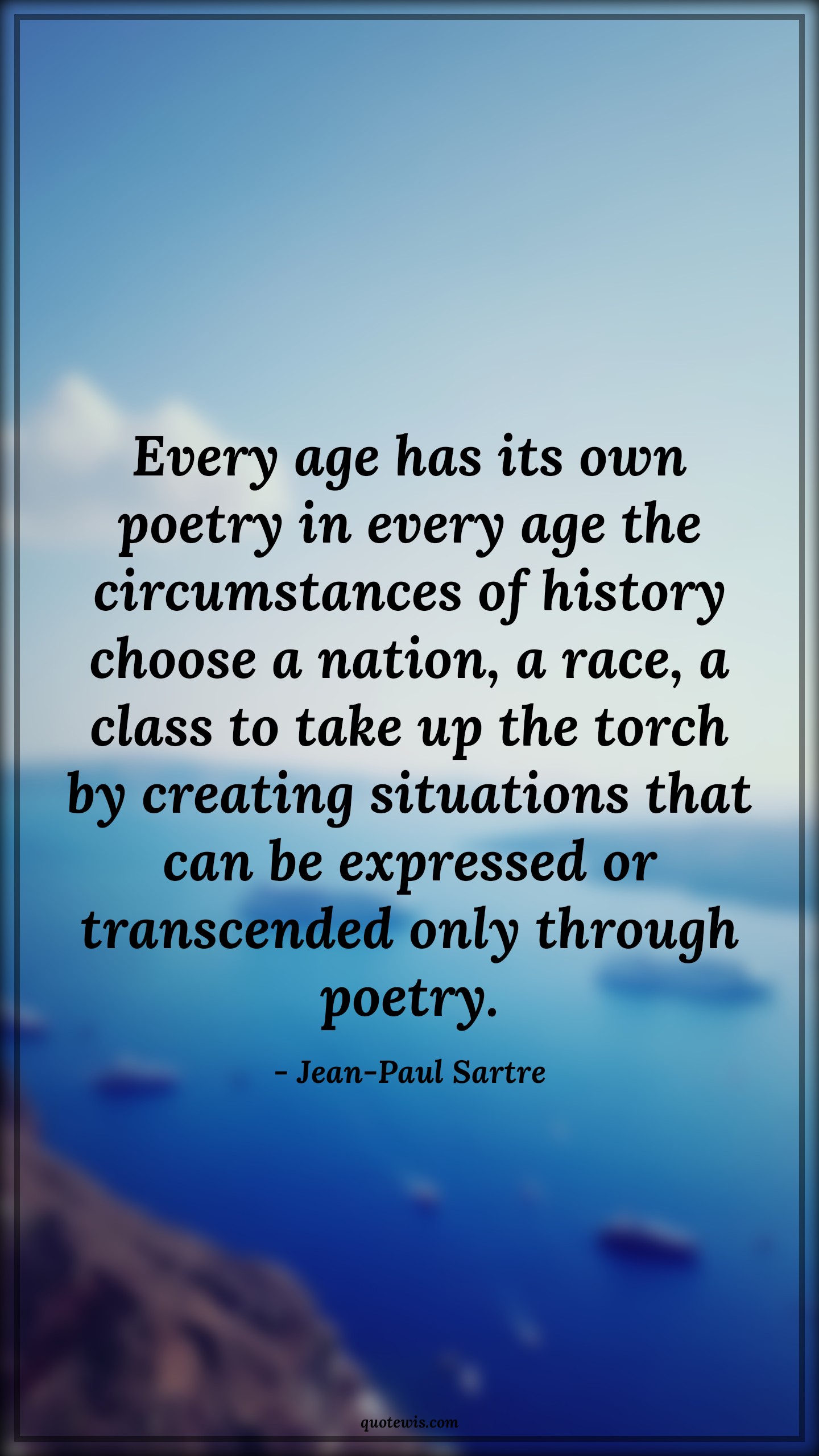 Every age has its own poetry in every age the circumstances of history choose a nation, a race, a class to take up the torch by creating situations that can be expressed or transcended only through poetry. - Jean-Paul Sartre Quotes |  Age Quotes,